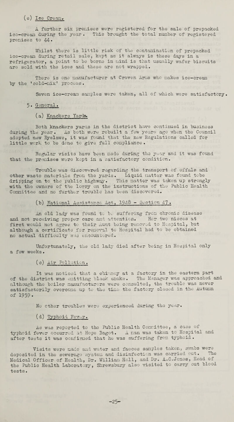 (e) Ice Cream A further six premises were registered for the sale of prepacked ice-cream during the year . This brought the total number of registered premises to 44* Whilst there is little risk of the contamination of prepacked ice-cream during retail sale, kept as it always is these days in a refrigerator, a point to be borne in mind is that usually wafer biscuits are sold with the ices and these are not wrapped. There is one manufacturer at Craven Arms who makes ice-cream by the 'cold-nix' process. Seven ice-cream samples were taken, all of which were satisfactory. 5. General. (a) Knackers Yards. Both knackers yards in the district have continued in business during the year . As both were rebuilt a few years ago when the Council adopted new Byelaws, it was found that the new Regulations called for little work to be done to give full compliance « Regular visits have been made during the year and it was found that the premises wore kept in a satisfactory condition. Trouble was discovered regarding the transport of offals and other waste materials from the yards. Liquid natter was found tobe dripping on to the public highway. This matter was taken up strongly with the owners of the lorry on the instructions of the Public Health Committee and no further trouble has been discovered. (b) Rational Assistance Act, 1948 ~ Section 47« An old lady was found to be suffering from chronic disease and not receiving proper care and attention. Her two nieces at first would not agree to their Aunt being removed to Hospital, but although a certificate for removal to Hospital had to he obtained no actual difficulty was encountered. Unfortunately, the old lady died after being in Hospital only a few weeks. (c) Air Pollution, It was noticed that a chimney at a factory in the eastern part of the district was emitting black smoke. The Manager was approached and although the boiler manufacturers were consulted, the trouble was never satisfactorily overcome up to the time the factory closed in the Autumn of 1959. No other troubles were experienced during the year. (d) Typhoid Fev^r. As was reported to the Public Health Committee, a case of typhoid fever occurred at Hope Bagot. A man was taken to Hospital and after tests it was confirmed that he was suffering from typhoid . Visits were made and water and faeces samples taken, swabs were deposited in the sewerage system and disinfection was carried out. The Medical Officer of Health, Dr. William Hall, and Dr. A.C.Jones, Head of the Public Health Laboratory, Shrewsbury also visited to carry out blood tests. -25-
