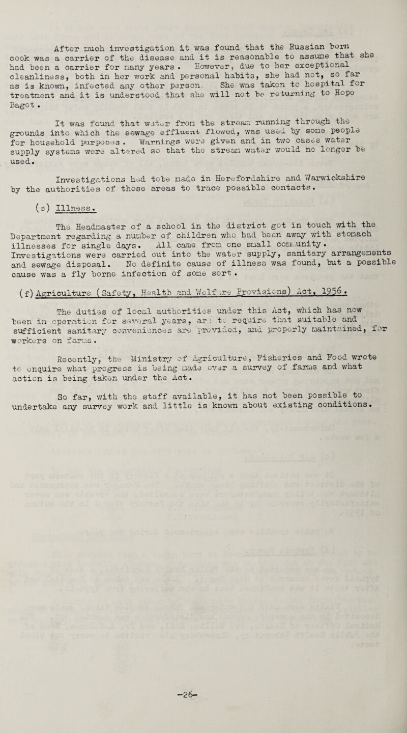 After nuch investigation it was found that the Russian born cook was a carrier of the disease and it is reasonable to assume that she had been a carrier for many years • However, due to her exceptional cleanliness, both in her work and personal habits, she had not, so far as is known, infected any other person. She was takon to hospital for treatment and it is understood that she will not be returning to Hope Bagot . It was found that wat^r from the stream running through the^ grounds into which the sewage effluent flawed, was usee. by some peopxe for household pirpoons . Warnings were given and in two cases water supply systems were altered so that the stream water would no longer be used. Investigations had tebe mado in Herefordshire and Warwickshire by the authorities of those areas to trace possible contacts. (e) Illness. The Headmaster of a school in the district got in touch with the Department regarding a number of children who had been away with stomach illnesses for single days. All came from one small community • Investigations were carried out into the water supply, sanitary arrangements and sewage disposal. No definite cause of illness was found, but a possibl cause was a fly borne infection of some sort . (f) Agriculture (Safety, Health and Wolf ,ro Provisions) Act, 195.6,.. The duties of local authorities under this Aot, which has now been in operation for several years, ar: to require that suitable and sufficient sanitary conveniences are provided, and properly maintained, tor workers on farms. Recently, the Ministry of Agriculture, Fisheries and Food wrote to enquire what progress is being made ever a survey of farms and what action is being takon under the Act. So far, with the staff available, it has not been possible to undertake any survey work and little is known about existing conditions. -26-