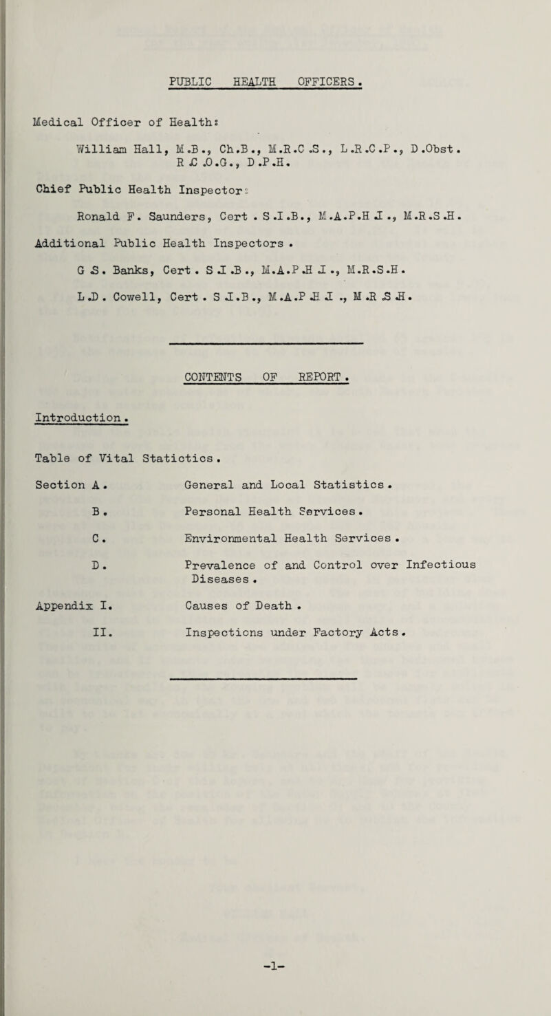 PUBLIC HEALTH OFFICERS . Medical Officer of Healths William Hall, M.B., Ch.B., M.R.C.S., L.R.C.P., D .Obst. R £ .O.G., D .P.H. Chief Public Health Inspectors Ronald F. Saunders, Cert . S.I.B., M.A.P.H J., M.R.S.H. Additional Public Health Inspectors . G <S. Banks, Cert . S J .B ., M.A.P Ji J M.R .S .H . L .D . Cowell, Cert * S I.B., M.A.P £ 1 H .R »S «H. CONTENTS OP REPORT Introduction Table of Vital Statictics Section A General and Local Statistics B Personal Health Services C Environmental Health Services D Prevalence of and Control over Infectious Diseases . Appendix I Causes of Death II Inspections under Factory Acts -1-