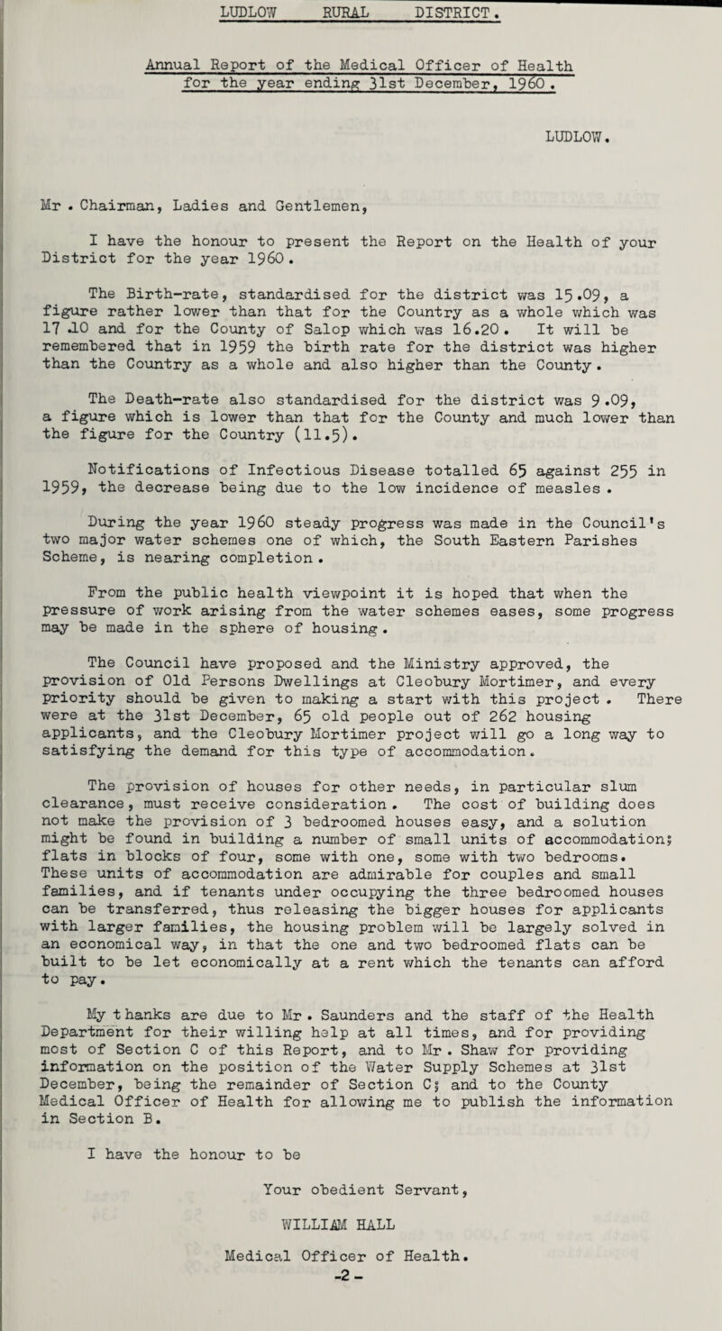 Annual Report of the Medical Officer of Health for the year ending 31st December, I960. LUDLOW. Mr . Chairman, Ladies and Gentlemen, I have the honour to present the Report on the Health of your District for the year I960. The Birth-rate, standardised for the district was I5.O9, a figure rather lower than that for the Country as a whole which was 17 *10 and for the County of Salop which was 16.20. It will be remembered that in 1959 the birth rate for the district was higher than the Country as a whole and also higher than the County . The Death-rate also standardised for the district was 9»09» a figure which is lower than that for the County and much lower than the figure for the Country (11.5). Notifications of Infectious Disease totalled 65 against 255 in 1959, the decrease being due to the low incidence of measles . During the year I960 steady progress was made in the Council's two major water schemes one of which, the South Eastern Parishes Scheme, is nearing completion. Prom the public health viewpoint it is hoped that when the pressure of work arising from the water schemes eases, some progress may be made in the sphere of housing . The Council have proposed and the Ministry approved, the provision of Old Persons Dwellings at Cleobury Mortimer, and every priority should be given to making a start with this project . There were at the 31st December, 65 old people out of 262 housing applicants, and the Cleobury Mortimer project will go a long way to satisfying the demand for this type of accommodation. The provision of houses for other needs, in particular slum clearance, must receive consideration. The cost of building does not make the provision of 3 bedroomed houses easy, and a solution might be found in building a number of small units of accommodation? flats in blocks of four, some with one, some with two bedrooms. These units of accommodation are admirable for couples and small families, and if tenants under occupying the three bedroomed houses can be transferred, thus releasing the bigger houses for applicants with larger families, the housing problem will be largely solved in an economical way, in that the one and two bedroomed flats can be built to be let economically at a rent which the tenants can afford to pay. My t hanks are due to Mr . Saunders and the staff of the Health Department for their willing help at all times, and for providing most of Section C of this Report, and to Mr. Shaw for providing information on the position of the Water Supply Schemes at 31st December, being the remainder of Section C? and to the County Medical Officer of Health for allowing me to publish the information in Section B. I have the honour to be Your obedient Servant, WILLI4M HALL Medical Officer of Health. -2-