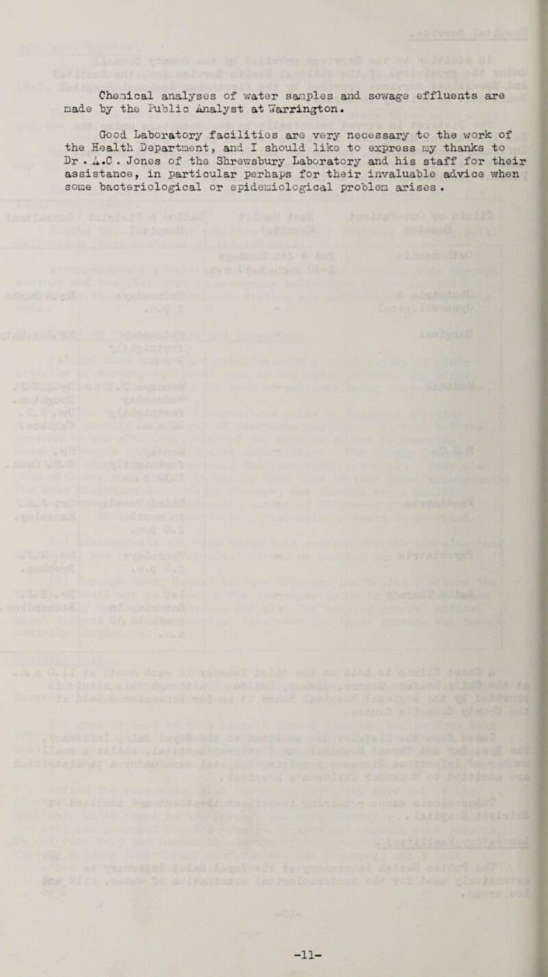 Chemical analyses of water samples and sewage effluents are made t>y the Public Analyst at Warrington. Good Laboratory facilities are very necessary to the work of the Health Department, and I should like to express my thanks to Dr . A.C . Jones of the Shrewsbury Laboratory and his staff for their assistance, in particular perhaps for their invaluable advice when some bacteriological or epidemiological problem arises . -11-