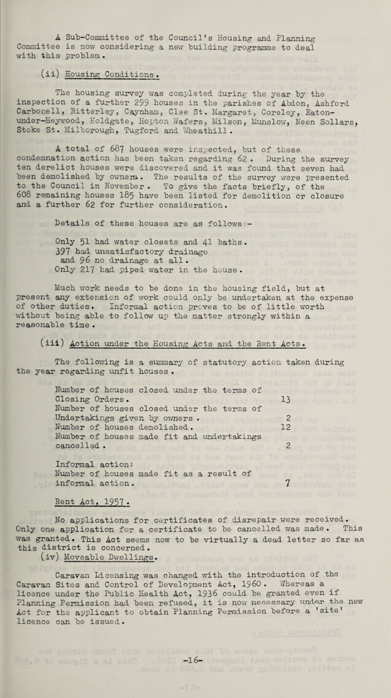 A Sub-Committee of the Council's Housing and Planning Committee is now considering a new building programme to deal with this problem . (ii) Housing Conditions . The housing survey was completed during the year by the inspection of a further 299 houses in the parishes of Abdon, Ashford Carbone11, Bitterley, Caynham, Clee St. Margaret, Coreley, Eaton— under-Heywood, Eoldgate, Hopton Wafers, Milson, Munslow, Keen Sollars, Stoke St. Milborough, Tugford and Wheathill. A total of 687 houses were inspected, but of these condemnation action has been taken regarding 62 • During the survey ten derelict houses were discovered and it was found that seven had been demolished by owners . The results of the survey were presented to the Council in November . To give the facts briefly, of the 608 remaining houses I85 have been listed for demolition or closure and a further 62 for further consideration. Details of these houses are as followss- Only 51 had water closets and 41 baths . 397 Nad unsatisfactory drainage and 96 no drainage at all. Only 217 had piped water in the house . Much work needs to be dons in the housing field, but at present any extension of work could only be undertaken at the expense of other duties. Informal action proves to be of little worth without being able to follow up the matter strongly within a reasonable time. (iii) Action under the Housing Acts and the Rent Acts. The following is a summary of statutory action taken during the year regarding unfit houses . Number of houses closed under the terms of Closing Orders . 13 Number of houses closed under the terms of Undertakings given by owners . 2 Number of houses demolished. 12 Number of houses made fit and undertakings cancelled . 2 Informal actions Number of houses made fit as a result of informal action. 7 Rent Act, 1957* No applications for certificates of disrepair were received. Only one application for a certificate to be cancelled was made . This was granted. This Act seems now to be virtually a dead letter so far as this district is concerned. (iv) Moveable Dwellings. Caravan Licensing was changed with the introduction of the Caravan Sites and Control of Development Act, i960 . Whereas a licence under the Public Health Act, 1936 could be granted even if Planning Permission had been refused, it is now necessary under the new Act for the applicant to obtain Planning Permission before a 'site* licence can be issued. -16-