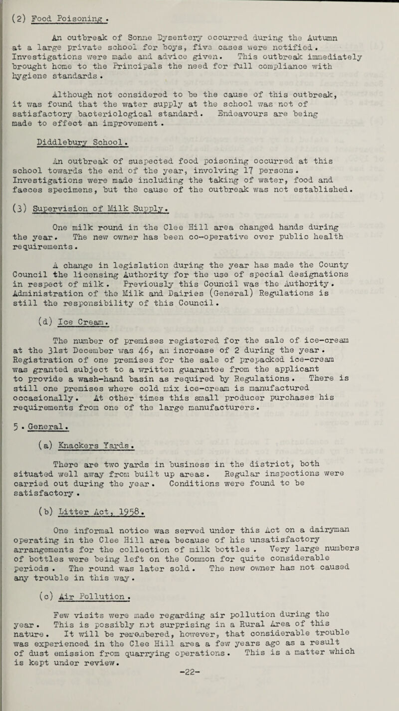 (2) Food Poisoning * An outbreak of Sonne Dysentery occurred during the Autumn at a large private school for boys, five cases were notified. Investigations were made and advice given. This outbreak immediately brought home to the Principals the need for full comxjliance with hygiene standards . Although not considered to be the cause of this outbreak, it was found that the water supply at the school was not of satisfactory bacteriological standard. Endeavours are being made to effect an improvement . Diddlebury School. An outbreak of suspected food poisoning occurred at this school towards the end of the year, involving 17 persons. Investigations were made including the taking of water, food and faeces specimens, but the cause of the outbreak was not established. (3) Supervision of Milk Supply. One milk round in the Clee Hill area changed hands during the year. The new owner has been co-operative over public health requirements. A change in legislation during the year has made the County Council the licensing Authority for the use of special designations in respect of milk . Previously this Council was the Authority . Administration of the Milk and Dairies (General) Regulations is still the responsibility of this Council. (d) Ice Cream. The number of premises registered for the sale of ice-cream at the 31st December was 46, an increase of 2 during the year. Registration of one premises for the sale of prepacked ice-cream was granted subject to a written guarantee from the applicant to provide a wash—hand basin as required by Regulations . There is still one premises where cold mix ice-cream is manufactured occasionally. At other times this small producer purchases his requirements from one of the large manufacturers. 5 • General. (a) Knackers Yards. There are two yards in business in the district, both situated well away from built up areas . Regular inspections were carried out during the year . Conditions were found to be satisfactory . (b) Litter Act, 1958« One informal notice was served under this Act on a dairyman operating in the Clee Hill area because of his unsatisfactory arrangements for the collection of milk bottles . Very large numbers of bottles were being left on the Common for quite considerable periods . The round was later sold . The new owner has not caused any trouble in this way. (c) Air Pollution . Few visits were made regarding air pollution during the year . This is possibly not surprising in a Rural Area of this nature. It will be remembered, however, that considerable trouble was experienced in the Clee Hill area a few years ago as a result of dust emission from quarrying operations . This is a matter which is kept under review. -22-