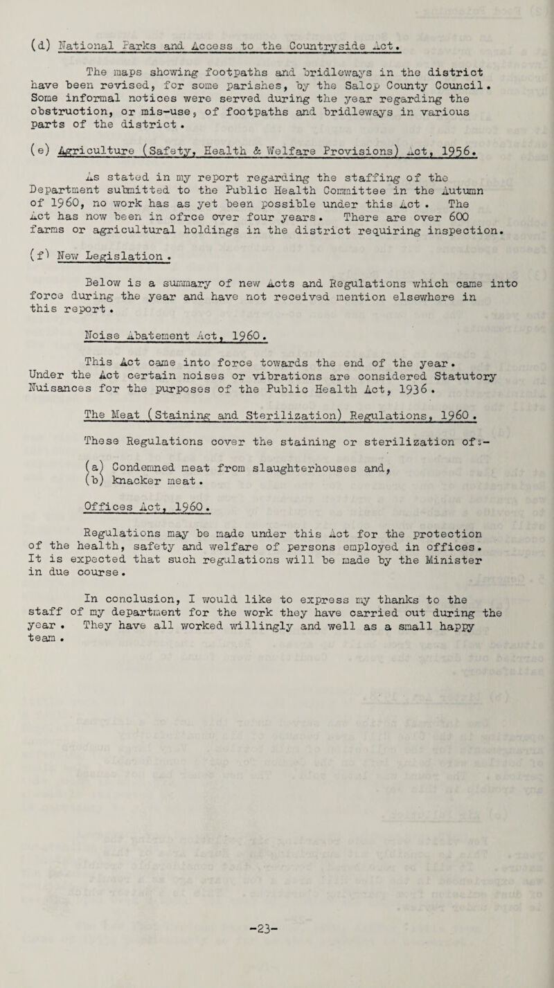 (d) National Parks and Access to the Countryside Act. The maps showing footpaths and bridleways in the district have been revised, for some parishes, by the Salop County Council. Some informal notices were served during the year regarding the obstruction, or mis-use, of footpaths and bridleways in various parts of the district . (e) .Agriculture (Safety, Health & Welfare Provisions) hot, 1956. As stated in my report regarding the staffing of the Department submitted to the Public Health Committee in the Autumn of I960, no work has as yet been possible under this Act . The Act has now been in ofrce over four years . There are over 600 farms or agricultural holdings in the district requiring inspection. (f^ New Legislation . Below is a summary of new Acts and Regulations which came into force during the year and have not received mention elsewhere in this report . Noise Abatement Act, i960. This Act came into force towards the end of the year. Under the Act certain noises or vibrations are considered Statutory Nuisances for the purposes of the Public Health Act, 1936. The Meat (staining and Sterilization) Regulations, I960. These Regulations cover the staining or sterilization ofs- (a) Condemned meat from slaughterhouses and, (b) knacker meat. Offices Act, I960 . Regulations may be made under this Act for the protection of the health, safety and welfare of persons employed in offices. It is expected that such regulations will be made by the Minister in due course. In conclusion, I would like to express my thanks to the staff of my department for the work they have carried out during the year . They have all worked willingly and well as a small happy team . -23-