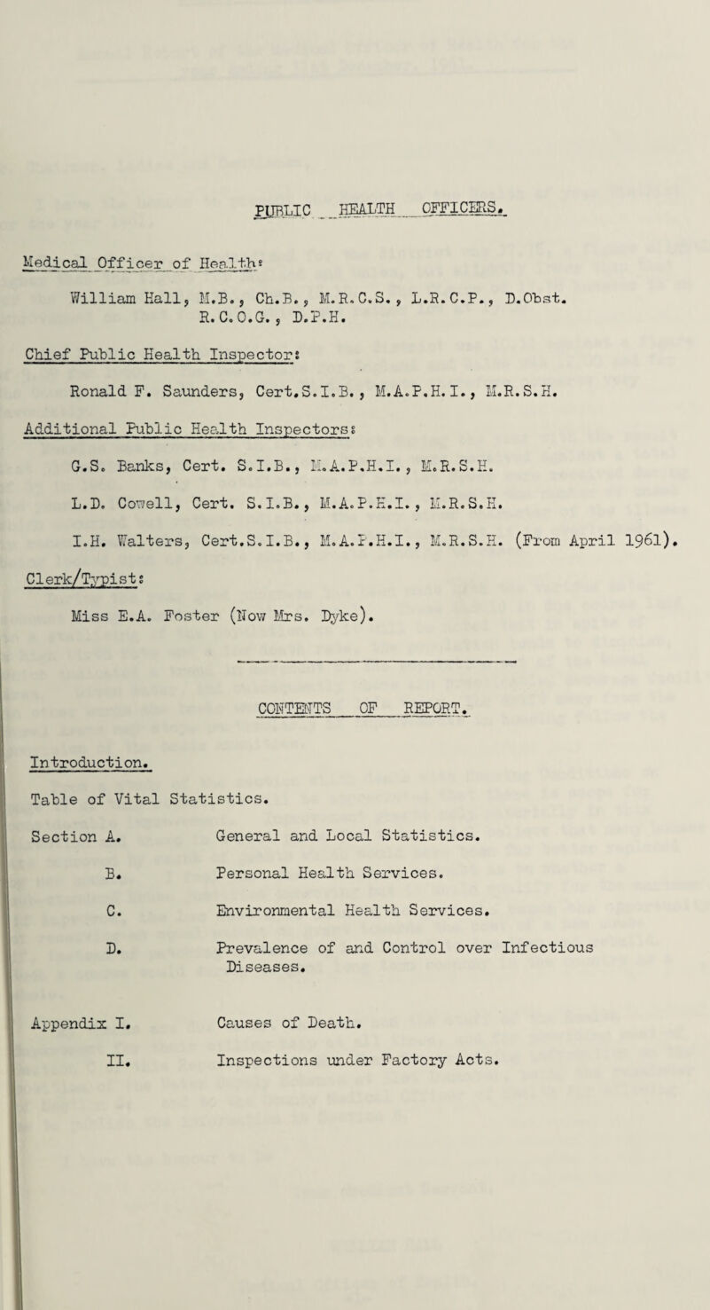 PUBLIC HEALTH .OFFICERS Medical Officer of Health? William Hall, M.B., Ch.B., M.R.C.S., L.R.C.P., D.Obst. R. C.O.G. , D.P.H. Chief Public Health. Inspectors Ronald F. Saunders, Cert.S.I.B. , M.A.P.H.I., M.R.S.H. Additional Public Health Inspectorss G.S. Banks, Cert. S.I.B., M.A.P.H.I., M.R.S.H. L.D. Cowell, Cert. S.I.B., M.A.P.H.I., M.R.S.H. I.H. Y^alters, Cert.S.I.B., M.A.P.H.I., M.R.S.H. (From April 1961). Clerk/Typists Miss E.A. Foster (How Mrs. Dyke). COHTEMTS OF REPORT. Introduction. Table of Vital Statistics. Section A. General and Local Statistics. B. C. D. Appendix I. Personal Health Services. Environmental Health Services. Prevalence of and Control over Infectious Diseases. Causes of Death. II Inspections under Factory Acts.