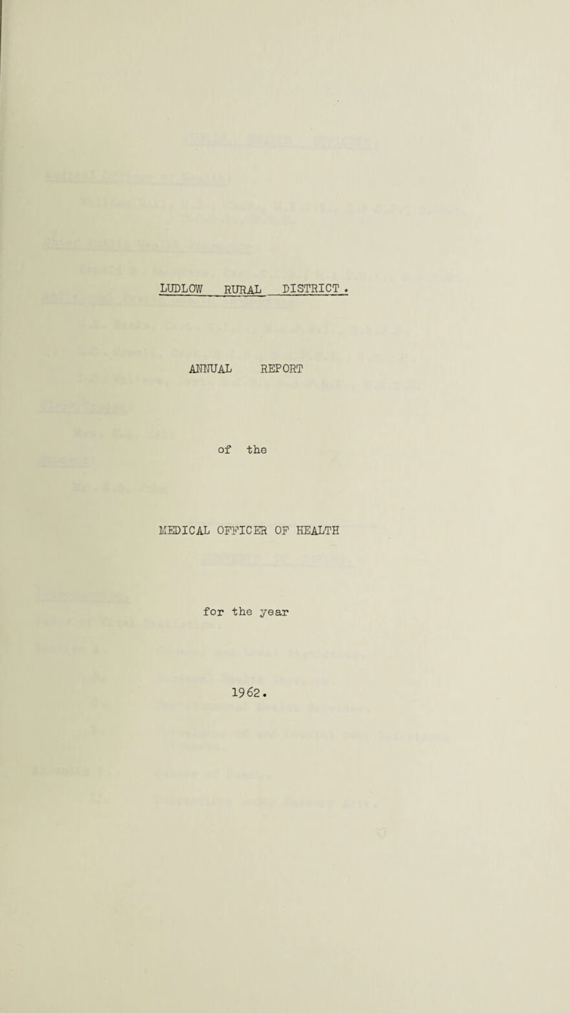 LUDLOW RURAL DISTRICT . AUMJAL REPORT of the MEDICAL OFFICER OF HEALTH for the year 1962