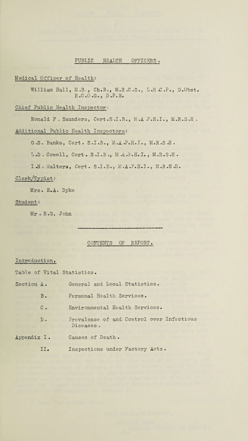PUBLIC HEALTH OFFICERS Medical Officer of Healths William Hall, M.B., Ch.B., M.R.C.3., L.RjC.P., D.Obst. R.C.O.G., D.P.H. Chief Public Health Inspector:' Ronald F. Saunders, Cert.S.I.B., M.A f.H.I., M.R.S.H. Additional Puhlic Health Inspectorss G .S. Banks, Cert. S.I.B., M.A.P.H.I., M.R.S.H. L .D . Cowell, Cert. S.I.B., Mi.F.H.I, , M.R.S.H. I .H . i/alters, Cert. S.I.B., M.A.P.H.I., M.R.SJI. Clerk/Typists Mrs. E.A. Dyke Student s Mr . E.G. John CDETENTS OF REPORT. Introduction. Table of Vital Section A . B. C . D . Appendix I . II. Statistics. General and Local Statistics. Personal Health Services. Environmental Health Services. Prevalence of and Control over Infectious Diseases . Causes of Death . Inspections under Factory Acts .