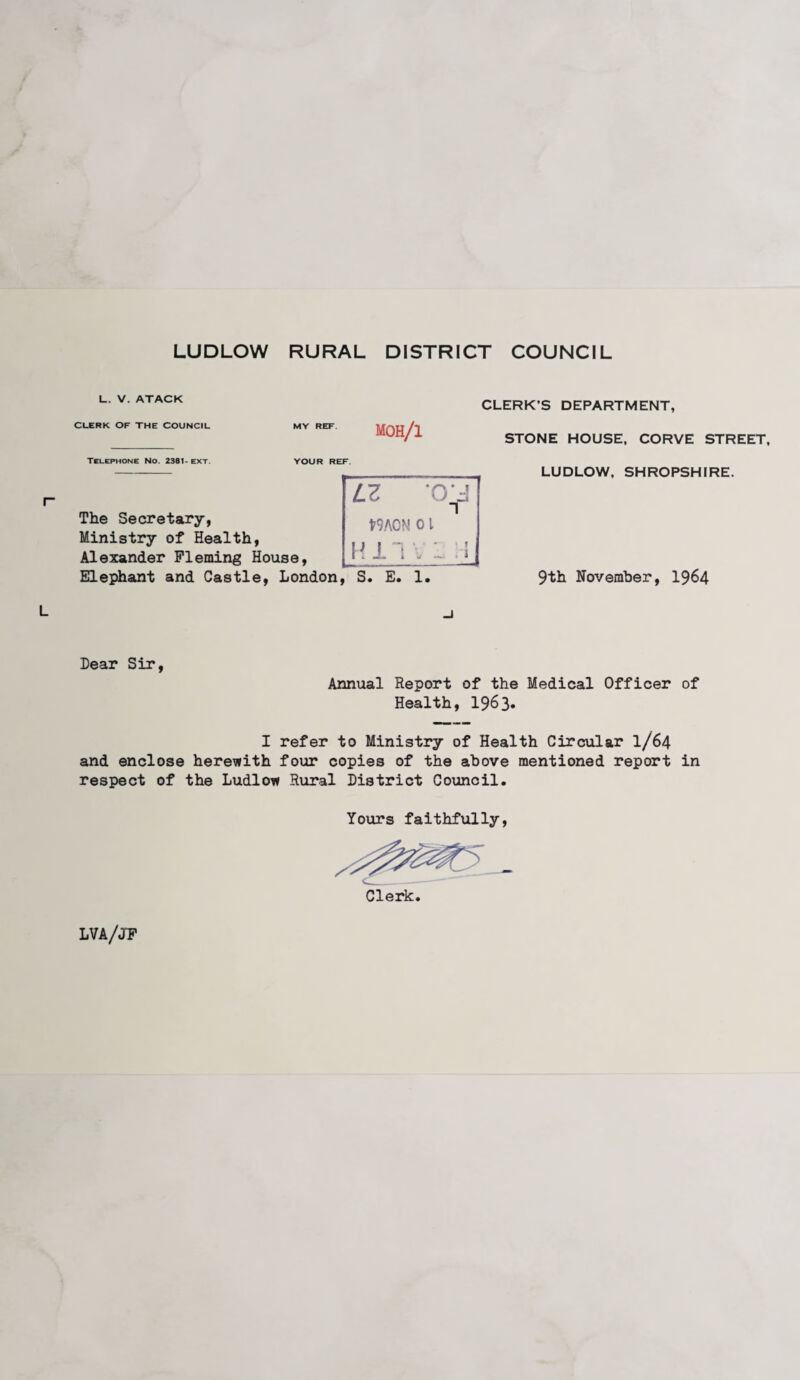 LUDLOW RURAL DISTRICT COUNCIL 1_. V. ATACK CLERK OF THE COUNCIL MY REF moh/i CLERK’S DEPARTMENT, STONE HOUSE, CORVE STREET, Telephone No. 2381- ext. YOUR REF The Secretary, Ministry of Health, Alexander Fleming House, Elephant and Castle, London, S. E. 1. Lz ‘crj t9A0N 0l LUDLOW, SHROPSHIRE. 9th November, 1964 Dear Sir, Annual Report of the Medical Officer of Health, 1963. I refer to Ministry of Health Circular I/64 and enclose herewith four copies of the above mentioned report in respect of the Ludlow Rural District Council. Yours faithfully, Clerk. LVA/JF