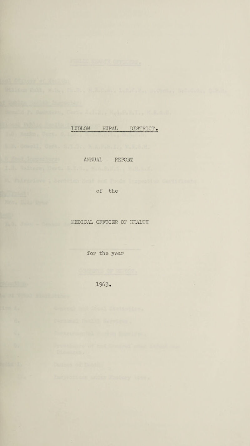 LUDLOW RURAL DISTRICT ANNUAL REPORT of the MEDICAL OEEICSR OE HEALTH for the year 1963.