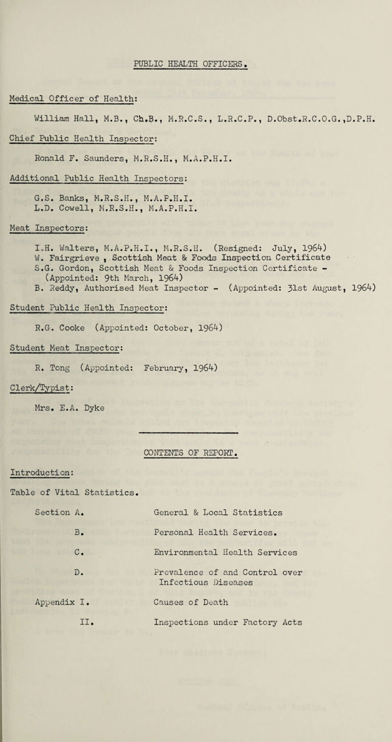 PUBLIC HEALTH OFFICERS Medical Officer of Health: Chief Public Health Inspector: Ronald F. Saunders, M.R.S.H., M.A.P.H.I. Additional Public Health Inspectors: G.S. Banks, M.R.S.H., M.A.P.H.I. L.D. Cowell, M.R.S.H., M.A.P.H.I. Meat Inspectors: IuH. Walters, M.A.P.H.I., M.R.S.H. (Resigned: July, 1964) W. Fairgrieve ^Scottish Meat & Foods Inspection Certificate S.G. Gordon, Scottish Meat & Foods Inspection Certificate - (Appointed: 9th March, 1964) B. Reddy, Authorised Meat Inspector - (Appointed: 31st August, 1964) Student Public Health Inspector: R.G. Cooke (Appointed: October, 1964) Student Meat Inspector: R. Tong (Appointed: February, 1964) Clerk/Typist: Mrs. E.A. Dyke CONTENTS OF REPORT Introduction: Table of Vital Statistics Section A General & Local Statistics B Personal Health Services C Environmental Health Services D Prevalence of and Control over Infectious Diseases Appendix I Causes of Death II Inspections under Factory Acts