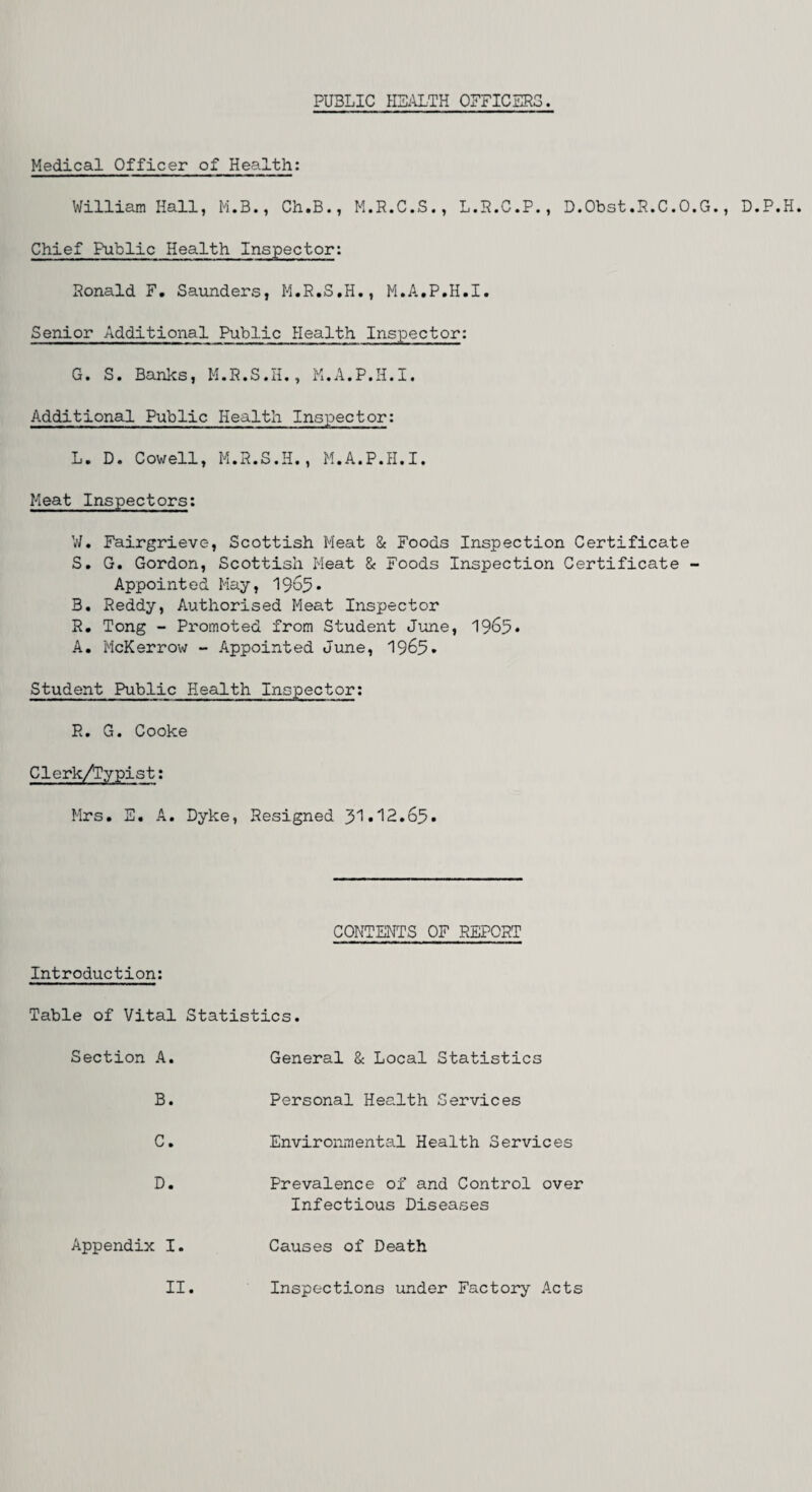 PUBLIC HEALTH OFFICERS. Medical Officer of Health: William Hall, M.B., Ch.B., M.R.C.S., L.R.C.P., D.Obst.R.C.O.G., D.P.H. Chief Public Health Inspector: Ronald F. Saunders, M.R.S.H., M.A.P.H.I. Senior Additional Public Health Inspector: G. S. Banks, M.R.S.H., M.A.P.H.I. Additional Public Health Inspector: L. D. Cowell, M.R.S.H., M.A.P.H.I. Meat Inspectors; W. Fairgrieve, Scottish Meat & Foods Inspection Certificate S. G. Gordon, Scottish Meat & Foods Inspection Certificate - Appointed May, 1965• B. Reddy, Authorised Meat Inspector R. Tong - Promoted from Student June, 1965* A. McKerrow - Appointed June, 1969* Student Public Health Inspector: R. G. Cooke Clerk/Typist; Mrs. E. A. Dyke, Resigned 31.'12.65. CONTENTS OF REPORT Introduction: Table of Vital Statistics. Section A. B. C. D. Appendix I. General & Local Statistics Personal Health Services Environmental Health Services Prevalence of and Control over Infectious Diseases Causes of Death II Inspections under Factory Acts