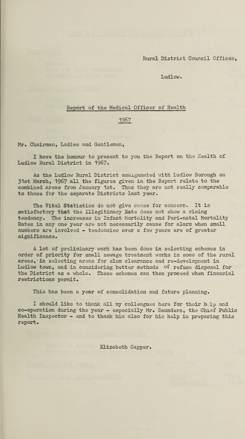Rural District Council Offices, Ludlow. Report of the Medical Officer of Health 1967 Mr. Chairman, Ladies and Gentlemen, I have the honour to present to you the Report on the Health of Ludlow Rural District in 1967• As the Ludlow Rural District amalgamated with Ludlow Borough on 31st March, 1967 all the figures given in the Report relate to the combined areas from January 1st. Thus they are not really comparable to those for the separate Districts last year. The Vital Statistics do not give cause for concern. It is satisfactory that the Illegitimacy Rate does not show a rising tendency. The increases in Infant Mortality and Peri-natal Mortality Rates in any one year are not necessarily cause for alarm when small numbers are involved - tendencies over a few years are of greater significance. A lot of preliminary work has been done in selecting schemes in order of priority for small sewage treatment works in some of the rural areas, in selecting areas for slum clearance and re-development in Ludlow town, and in considering better methods of refuse disposal for the District as a whole. These schemes can then proceed when financial restrictions permit. This has been a year of consolidation and future planning. I should like to thank all my colleagues here for their b>_lp and co-operation during the year - especially Mr. Saunders, the Chief Public Health Inspector - and to thank him also for his help in preparing this report. Elizabeth Capper