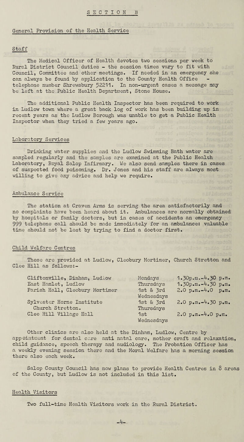 General Provision of the Health Service Staff The Medical Officer of Health devotes two sessions per week to Rural District Council duties - the session times vary to fit with Council, Committee and other meetings. If needed in an emergency she can always be found by application to the County Health Office telephone number Shrewsbury 52211. In non-urgent cases a message may be left at the Public Health Department, Stone House. The additional Public Health Inspector has been required to work in Ludlow town where a great back log of work has been building up in recent years as the Ludlow Borough was unable to get a Public Health Inspector when they tried a few years ago. Laboratory Services Drinking water supplies and the Ludlow Swimming Bath water are sampled regularly and the samples are examined at the Public Health Laboratory, Royal Salop Infirmary. We also send samples there in cases of suspected food poisoning. Dr. Jones and his staff are always most willing to give any advice and help we require. Ambulance Service The station at Craven Arms is serving the area satisfactorily and no complaints have been heard about it. Ambulances are normally obtained by hospitals or family doctors, but in cases of accidents an emergency 999 telephone call should be made immediately for an ambulance: valuable time should not be lost by trying to find a doctor first. Child Welfare Centres These are provided at Ludlow, Cleobury Mortimer, Church Stretton and Clee Hill as follows:- Cliftonville, Dinham, Ludlow East Hamlet, Ludlow Parish Hall, Cleobury Mortimer Sylvester Horne Institute Church Stretton. Clee Hill Village Hall Mondays Thursdays 1st & J>rd Wednesdays 1st & 3rd Thursdays 1st Wednesdays 1.30p.m.-4.30 p.m. 1.30p.m.-4.30 p.m. 2.0 p.m.-4.0 p.m. 2.0 p.m.-4.30 p.m. 2.0 p.m.-4.0 p.m. Other clinics are also held at the Dinham, Ludlow, Centre by appointment for dental care anti natal care, mother craft and relaxation, child guidance, speech therapy and audiology. The Probation Officer has a weekly evening session there and the Moral Welfare has a morning session there also each week. Salop County Council has now plans to provide Health Centres in 8 areas of the County, but Ludlow is not included in this list. Health Visitors Two full-time Health Visitors work in the Rural District. -4-