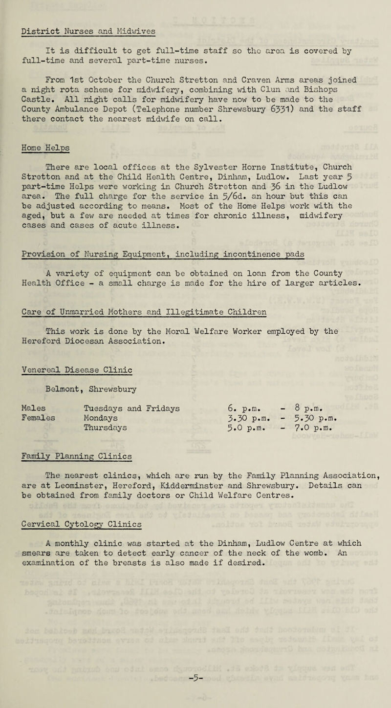 District Nurses and Midv/ives It is difficult to get full-time staff so the area is covered by- full-time and several part-time nurses. From 1st October the Church Stretton and Craven Arms areas joined a night rota scheme for midwifery, combining with Clun and Bishops Castle. All night calls for midwifery have now to be made to the County Ambulance Depot (Telephone number Shrewsbury 6331) and the staff there contact the nearest midwife on call. Home Helps There are local offices at the Sylvester Horne Institute, Church Stretton and at the Child Health Centre, Dinham, Ludlow. Last year 5 part-time Helps were working in Church Stretton and 36 in the Ludlow area. The full charge for the service in 3/6d. an hour but this can be adjusted according to means. Most of the Home Helps work with the aged, but a few are needed at times for chronic illness, midwifery cases and cases of acute illness. Provision of Nursing Equipment, including incontinence pads A variety of equipment can be obtained on loan from the County Health Office - a small charge is made for the hire of larger articles. Care of Unmarried Mothers and Illegitimate Children This work is done by the Moral Welfare Worker employed by the Hereford Diocesan Association. Venereal Disease Clinic Belmont, Shrewsbury Males Tuesdays and Fridays Females Mondays Thursdays 6. p.m. 3.30 p.m. 5.0 p.m. 8 p.m. 5.30 p.m. 7.0 p.m. Family Planning Clinics The nearest clinics, which are run by the Family Planning Association, are at Leominster, Hereford, Kidderminster and Shrewsbury. Details can be obtained from family doctors or Child Welfare Centres. Cervical Cytology Clinics A monthly clinic was started at the Dinham, Ludlow Centre at which smears are taken to detect early cancer of the neck of the womb. An examination of the breasts is also made if desired. -3-
