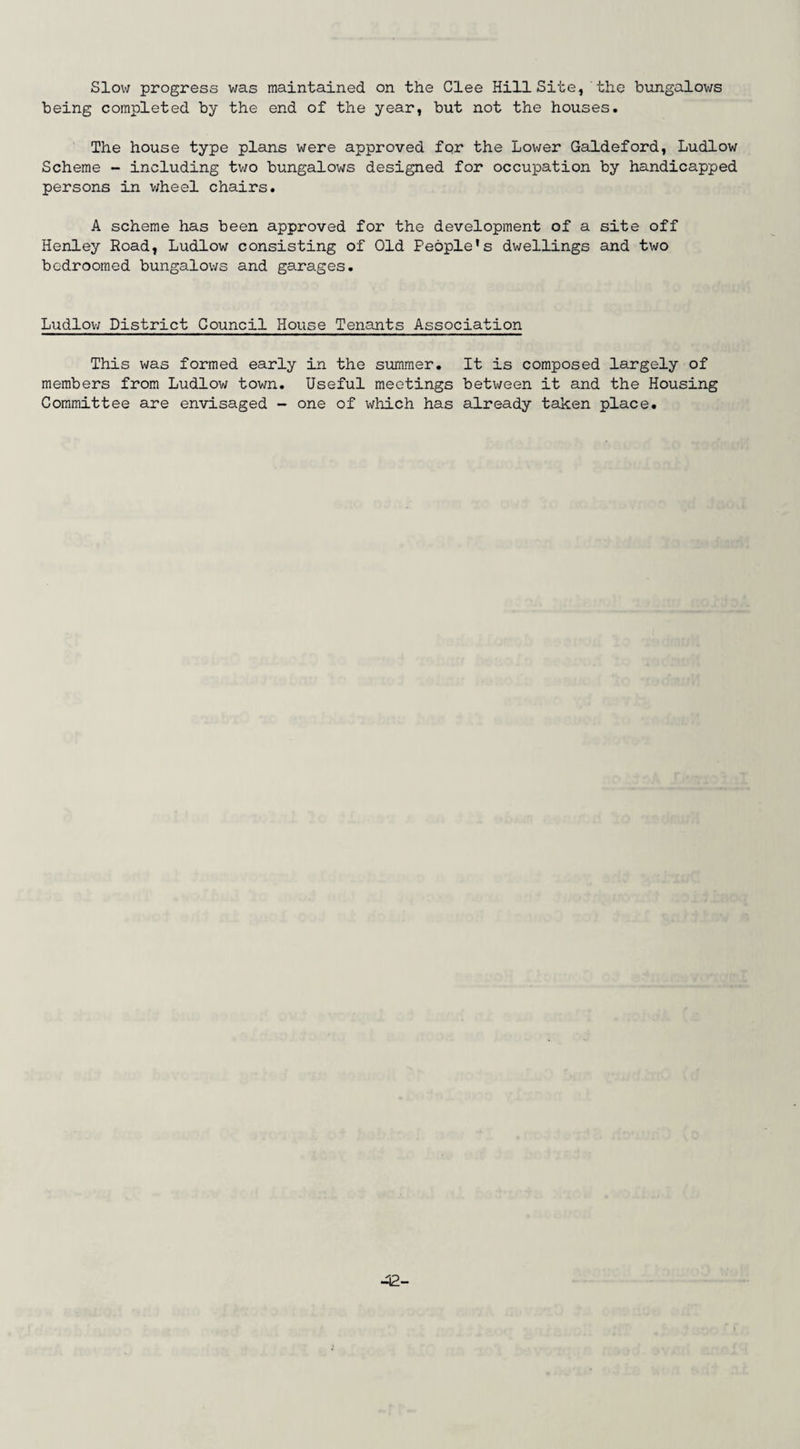 Slow progress was maintained on the Clee Hill Site, the bungalows being completed by the end of the year, but not the houses. The house type plans were approved for the Lower Galdeford, Ludlow Scheme - including two bungalows designed for occupation by handicapped persons in wheel chairs. A scheme has been approved for the development of a site off Henley Road, Ludlow consisting of Old People's dwellings and two bcdroomed bungalows and garages. Ludlow District Council House Tenants Association This was formed early in the summer. It is composed largely of members from Ludlow town. Useful meetings between it and the Housing Committee are envisaged - one of which has already taken place.