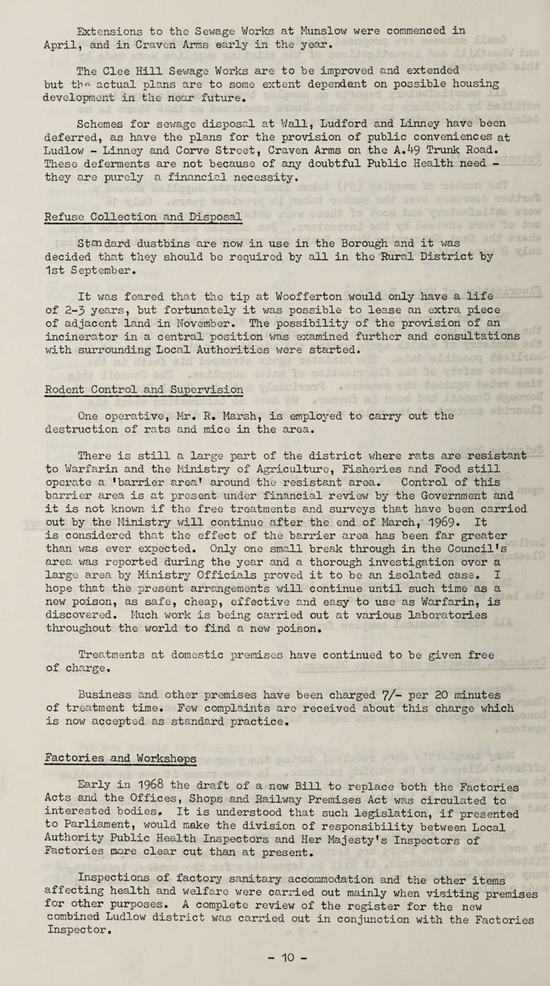 Extensions to the Sewage Works at Munslow were commenced in April, and in Craven Arms early in the year. The Clee Hill Sewage Works are to be improved and extended but tbQ actual plans are to some extent dependant on possible housing development in the near future. Schemes for sewage disposal at Wall, Ludford and Linney have been deferred, as have the plans for the provision of public conveniences at Ludlow - Linney and Corve Street, Craven Arms on the A.49 Trunk Road. These deferments are not because of any doubtful Public Health need - they are purely a financial necessity. Refuse Collection and Disposal Standard dustbins are now in use in the Borough and it was decided that they should be required by all in the Rural District by 1st September. It was feared that the tip at Woofferton would only have a life of 2-3 years, but fortunately it was possible to lease an extra piece of adjacent land in November. The possibility of the provision of an incinerator in a central position was examined further and consultations with surrounding Local Authorities were started. Rodent Control and Supervision One operative, Mr. R. Marsh, is employed to carry out the destruction of rats and mice in the area. There is still a large part of the district where ra.ts are resistant to Warfarin and the Ministry of Agriculture, Fisheries and Food still operate a 'barrier area' around the resistant area. Control of this barrier area is at present under financial review by the Government and it is not known if the free treatments and surveys that have been carried out by the Ministry will continue after the end of March, 1969* It is considered that the effect of the barrier area has been far greater than was ever expected. Only one small break through in the Council's area was reported during the year and a thorough investigation over a largo area by Ministry Officials proved it to be an isolated case. I hope that the present arrangements will continue until such time as a new poison, as safe, cheap, effective and easy to use as Warfarin, is discovered. Much work is being carried out at various laboratories throughout the world to find a new poison. Treatments at domestic premises have continued to be given free of charge. Business and other premises have been charged 7/- per 20 minutes of treatment time. Few complaints are received about this charge which is now accepted as standard practice. Factories and Workshops Early in 1968 the draft of a new Bill to replace both the Factories Acts and the Offices, Shops and Railway Premises Act was circulated to interested bodies. It is understood that such legislation, if presented to Parliament, would make the division of responsibility between Local Authority Public Health Inspectors and Her Majesty's Inspectors of Factories more clear cut than at present. Inspections of factory sanitary accommodation and the other items affecting health and welfare were carried out mainly when visiting premises for other purposes. A complete review of the register for the new combined Ludlow district was carried out in conjunction with the Factories Inspector.