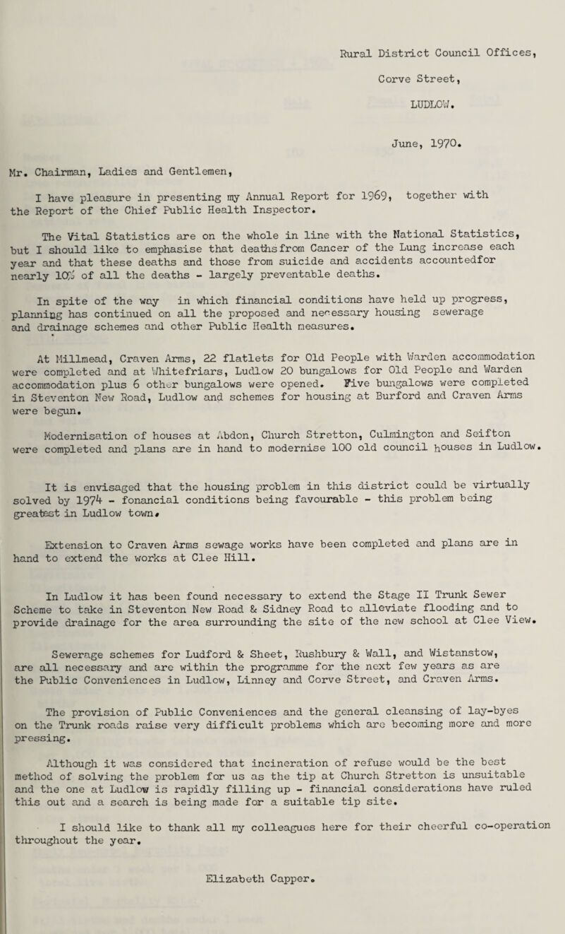 Corve Street, LUDLOW. June, 1970* Mr. Chairman, Ladies and Gentlemen, I have pleasure in presenting my Annual Report for 1969» together with the Report of the Chief Public Health Inspector. The Vital Statistics are on the whole in line with the National Statistics, but I should like to emphasise that deaths from Cancer of the Lung increase each year and that these deaths and those from suicide and accidents accountedfor nearly 10$ of all the deaths - largely preventable deaths. In spite of the way in which financial conditions have held up progress, planning has continued on all the proposed and necessary housing sewerage and drainage schemes and other Public Health measures. At Millmead, Craven Arms, 22 flatlets for Old People with Warden accommodation were completed and at Whitefriars, Ludlow 20 bungalows for Old People and Warden accommodation plus 6 othc.r bungalows were opened. Five bungalows were completed in Steventon New Road, Ludlow and schemes for housing at Burford and Craven Arms were begun. Modernisation of houses at Abdon, Church Stretton, Culmington and Seifton were completed and plans are in hand to modernise 100 old council houses in Ludlow. It is envisaged that the housing problem in this district could be virtually solved by 197^ - fonancial conditions being favourable - this problem being greatest in Ludlow town# Extension to Craven Arms sewage works have been completed and plans are in hand to extend the works at Clee Hill. In Ludlow it has been found necessary to extend the Stage II Trunk Sewer Scheme to take in Steventon New Road & Sidney Road to alleviate flooding and to provide drainage for the area surrounding the site of the new school at Clee View. Sewerage schemes for Ludford & Sheet, Rushbury & Wall, and Wistanstow, are all necessary and are within the programme for the next few years as are the Public Conveniences in Ludlow, Linney and Corve Street, and Craven Arms. The provision of Public Conveniences and the general cleansing of lay-byes on the Trunk roads raise very difficult problems which are becoming more and more pressing. Although it was considered that incineration of refuse would be the best method of solving the problem for us as the tip at Church Stretton is unsuitable and the one at Ludlow is rapidly filling up - financial considerations have ruled this out and a search is being made for a suitable tip site. I should like to thank all my colleagues here for their cheerful co-operation throughout the year. Elizabeth Capper