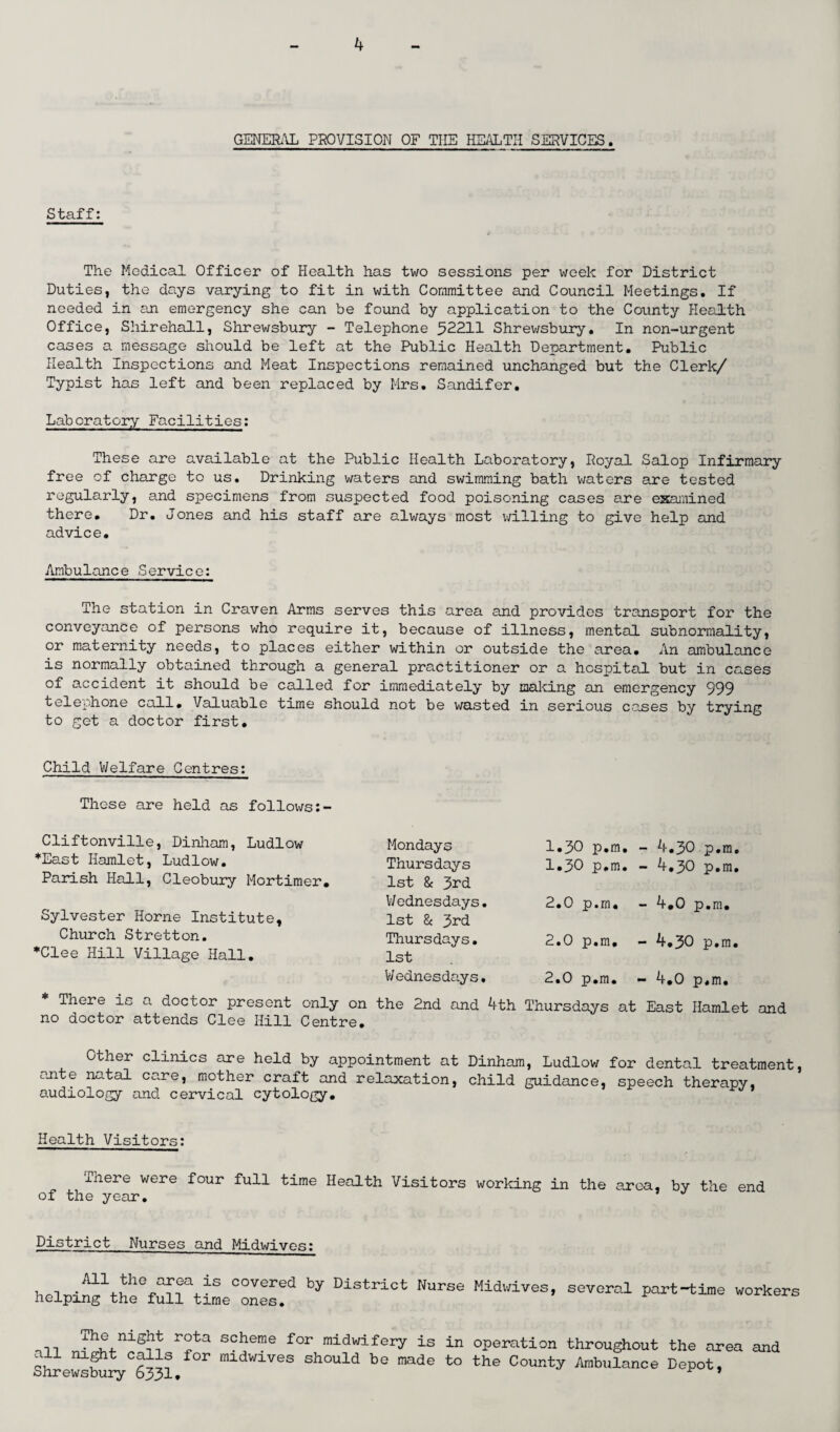 GENERAL PROVISION OF THE HEALTH SERVICES. Staff: The Medical Officer of Health has two sessions per week for District Duties, the days varying to fit in with Committee and Council Meetings. If needed in an emergency she can be found by application to the County Health Office, Shirehall, Shrewsbury - Telephone 52211 Shrewsbury. In non-urgent cases a message should be left at the Public Health Department. Public Health Inspections and Meat Inspections remained unchanged but the Clerk/ Typist has left and been replaced by Mrs. Sandifer. Laboratory Facilities: These are available at the Public Health Laboratory, Royal Salop Infirmary free of charge to us. Drinking waters and swimming bath waters are tested regularly, and specimens from suspected food poisoning cases are examined there. Dr. Jones and his staff are always most willing to give help and advice. Ambulance Service: The station in Craven Arms serves this area and provides transport for the conveyance of persons who require it, because of illness, mental subnormality, or maternity needs, to places either within or outside the area. An ambulance is normally obtained through a general practitioner or a hospital but in cases of accident it should be called for immediately by making an emergency 999 telephone call. Valuable time should not be wasted in serious cases by trying to get a doctor first. Child Welfare Centres: These are held as follows Cliftonville, Dinham, Ludlow *East Hamlet, Ludlow. Parish Hall, Cleobury Mortimer. Sylvester Horne Institute, Church Stretton. *Clee Hill Village Hall. Mondays Thursdays 1st & 3rd Wednesdays. 1st & 3rd Thursdays. 1st Wednesdays. 1.30 p.m. 1.30 p.m. 2.0 p.m, 2.0 p.m, 2.0 p.m. - 4.30 p.m - 4.30 p.m - 4,0 p.m. - 4.30 p.m - 4.0 p.m. There is a doctor present only on the 2nd and 4th Thursdays at East Hamlet and no doctor attends Clee Hill Centre. Other clinics are held by appointment at Dinham, Ludlow for dental treatment, ante natal care, mother craft and relaxation, child guidance, speech therapy, audiology and cervical cytology. Health Visitors: J-nere were four full time Health Visitors working in the area, by the end of the year. District Nurses and Midwives: . , .A11.,th° covered by District Nurse Midwives, several part-time workers helping the full time ones. Th®,n±S^ r°ta scherae for midwifery is in operation throughout the area and Shrewsbury°6331 ^ m;LdW:LVeS should be made to the County Ambulance Depot,