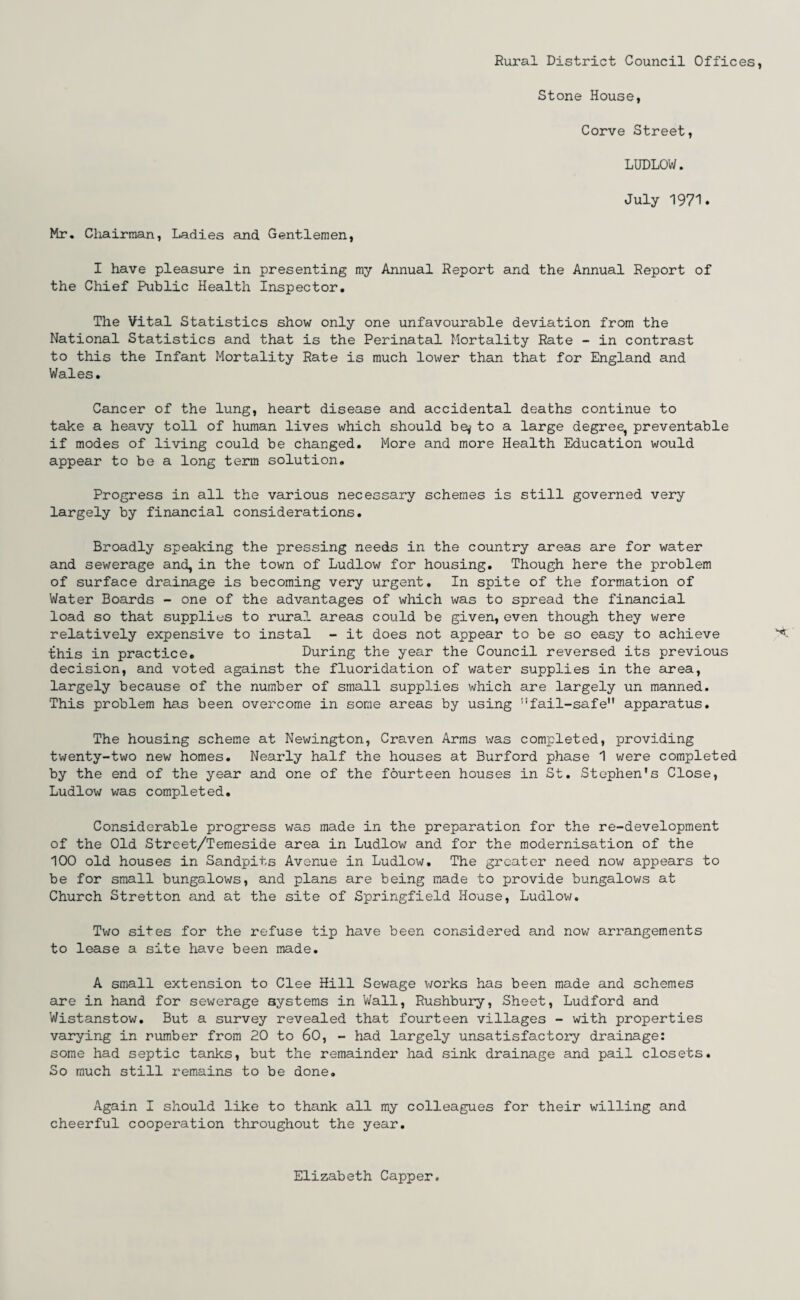 Rural District Council Offices, Stone House, Corve Street, LUDLOW. July 1971. Mr. Chairman, Ladies and Gentlemen, I have pleasure in presenting my Annual Report and the Annual Report of the Chief Public Health Inspector. The Vital Statistics show only one unfavourable deviation from the National Statistics and that is the Perinatal Mortality Rate - in contrast to this the Infant Mortality Rate is much lower than that for England and Wales. Cancer of the lung, heart disease and accidental deaths continue to take a heavy toll of human lives which should be* to a large degree, preventable if modes of living could be changed. More and more Health Education would appear to be a long term solution. Progress in all the various necessary schemes is still governed very largely by financial considerations. Broadly speaking the pressing needs in the country areas are for water and sewerage and, in the town of Ludlow for housing. Though here the problem of surface drainage is becoming very urgent. In spite of the formation of Water Boards - one of the advantages of which was to spread the financial load so that supplies to rural areas could be given, even though they were relatively expensive to instal - it does not appear to be so easy to achieve this in practice. During the year the Council reversed its previous decision, and voted against the fluoridation of water supplies in the area, largely because of the number of small supplies which are largely un manned. This problem has been overcome in some areas by using fail-safe apparatus. The housing scheme at Newington, Craven Arms was completed, providing twenty-two new homes. Nearly half the houses at Burford phase 1 were completed by the end of the year and one of the fourteen houses in St. Stephen's Close, Ludlow was completed. Considerable progress was made in the preparation for the re-development of the Old Street/Temeside area in Ludlow and for the modernisation of the 100 old houses in Sandpits Avenue in Ludlow. The greater need now appears to be for small bungalows, and plans are being made to provide bungalows at Church Stretton and at the site of Springfield House, Ludlow. Two sites for the refuse tip have been considered and now arrangements to lease a site have been made. A small extension to Clee Hill Sewage works has been made and schemes are in hand for sewerage systems in Wall, Rushbury, Sheet, Ludford and Wistanstow. But a survey revealed that fourteen villages - with properties varying in number from 20 to 60, - had largely unsatisfactory drainage: some had septic tanks, but the remainder* had sink drainage and pail closets. So much still remains to be done. Again I should like to thank all my colleagues for their willing and cheerful cooperation throughout the year. Elizabeth Capper.