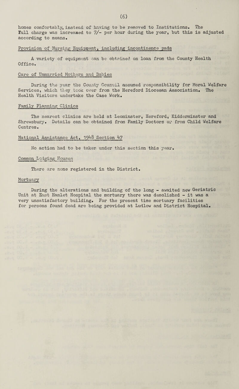 homes comfortably, instead of having to be removed to Institutions. The Full charge was increased to 7/- per hour during the year, but this is adjusted according to means. Provision of Nursing Equipment, including incontinence pads A variety of equipment can be obtained on loan from the County Health Office. Care of Unmarried Mothers and Babies During the year the County Council assumed responsibility for Moral Welfare Services, which they took over from the Hereford Diocesan Association. The Health Visiters undertake the Case Work. Family Planning Clinics The nearest clinics are held at Leominster, Hereford, Kidderminster and Shrewsbury. Details can be obtained from Family Doctors or from Child Welfare Centres. National Assistance Act, 19^+8 Section 4? No action had to be taker under this section this year. Common LodgingEcuses There are none registered in the District. Mortuary During the alterations and building of the long - awaited new Geriatric Unit at East Hamlet Hospital the mortuary there was demolished - it was a very unsatisfactory building. For the present time mortuary facilities for persons found dead are being provided at Ludlow and District Hospital.