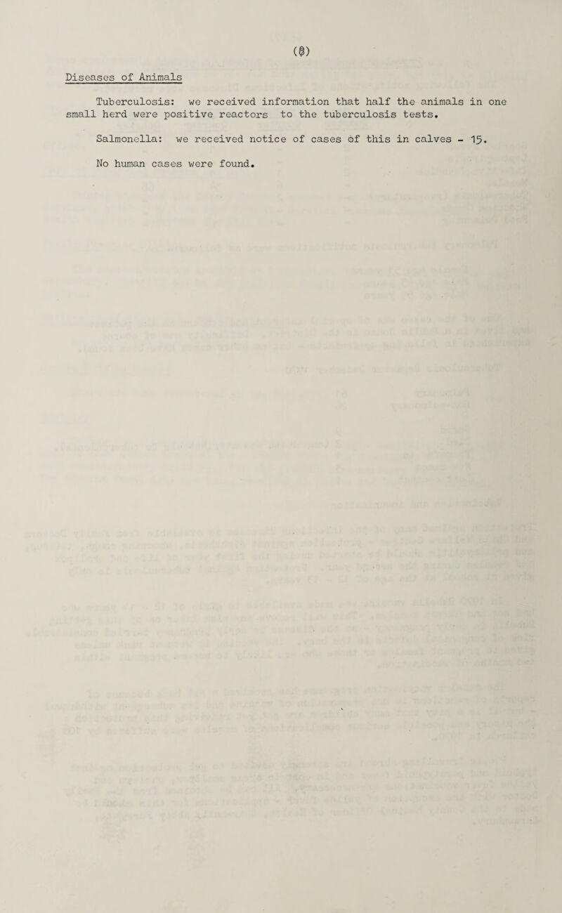 Diseases of Animals Tuberculosis: we received information that half the animals in one small herd were positive reactors to the tuberculosis tests. Salmonella: we received notice of cases of this in calves - 15. No human cases were found