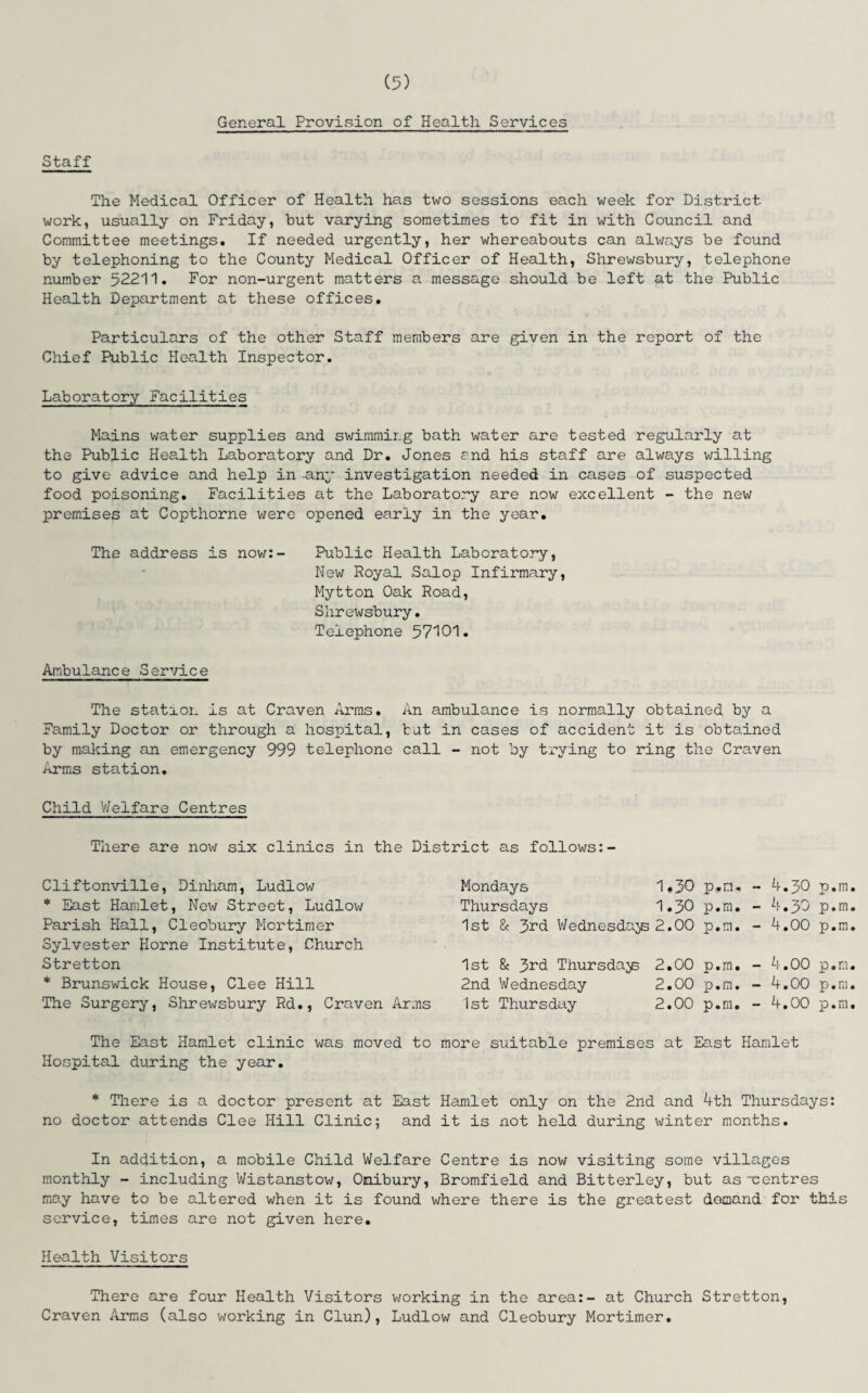 General Provision of Health Services Staff The Medical Officer of Health has two sessions each week for District work, usually on Friday, but varying sometimes to fit in with Council and Committee meetings. If needed urgently, her whereabouts can always be found by telephoning to the County Medical Officer of Health, Shrewsbury, telephone number 52211. For non-urgent matters a message should be left at the Public Health Department at these offices. Particulars of the other Staff members are given in the report of the Chief Public Health Inspector. Laboratory Facilities Mains water supplies and swimming bath water are tested regularly at the Public Health Laboratory and Dr. Jones and his staff are always willing to give advice and help in -any investigation needed in cases of suspected food poisoning. Facilities at the Laboratory are now excellent - the new premises at Copthorne were opened early in the year. The address is now:- Public Health Laboratory, New Royal Salop Infirmary, Mytton Oak Road, Shrewsbury. Telephone 57101. Ambulance Service The station is at Craven Arms. An ambulance is normally obtained by a Family Doctor or through a hospital, but in cases of accident it is obtained by making an emergency 999 telephone call - not by trying to ring the Craven Arms station. Child Welfare Centres There are now six clinics in the District as follows:- Cliftonville, Dinham, Ludlow * East Hamlet, New Street, Ludlow Parish Hall, Cleobury Mortimer Sylvester Horne Institute, Church Stretton * Brunswick House, Clee Hill The Surgery, Shrewsbury Rd., Craven Arms Mondays 1.30 p.m. Thursdays 1.30 p.m. 1st & 3rd Wednesdays 2.00 p.m. 1st & 3rd Thursdays 2.00 p.m. 2nd Wednesday 2.00 p.m. 1st Thursday 2.00 p.m. 4.30 p.m. 4.30 p.m. 4.00 p.m. 4.00 p.m. 4.00 p.m. 4.00 p.m. The East Hamlet clinic was moved to more suitable premises at East Hamlet Hospital during the year. * There is a doctor present at East Hamlet only on the 2nd and 4th Thursdays: no doctor attends Clee Hill Clinic; and it is not held during winter months. In addition, a mobile Child Welfare Centre is now visiting some villages monthly - including Wistanstow, Omibury, Bromfield and Bitterley, but as centres may have to be altered when it is found where there is the greatest demand for this service, times are not given here. Health Visitors There are four Health Visitors working in the area:- at Church Stretton, Craven Arms (also working in Clun), Ludlow and Cleobury Mortimer.