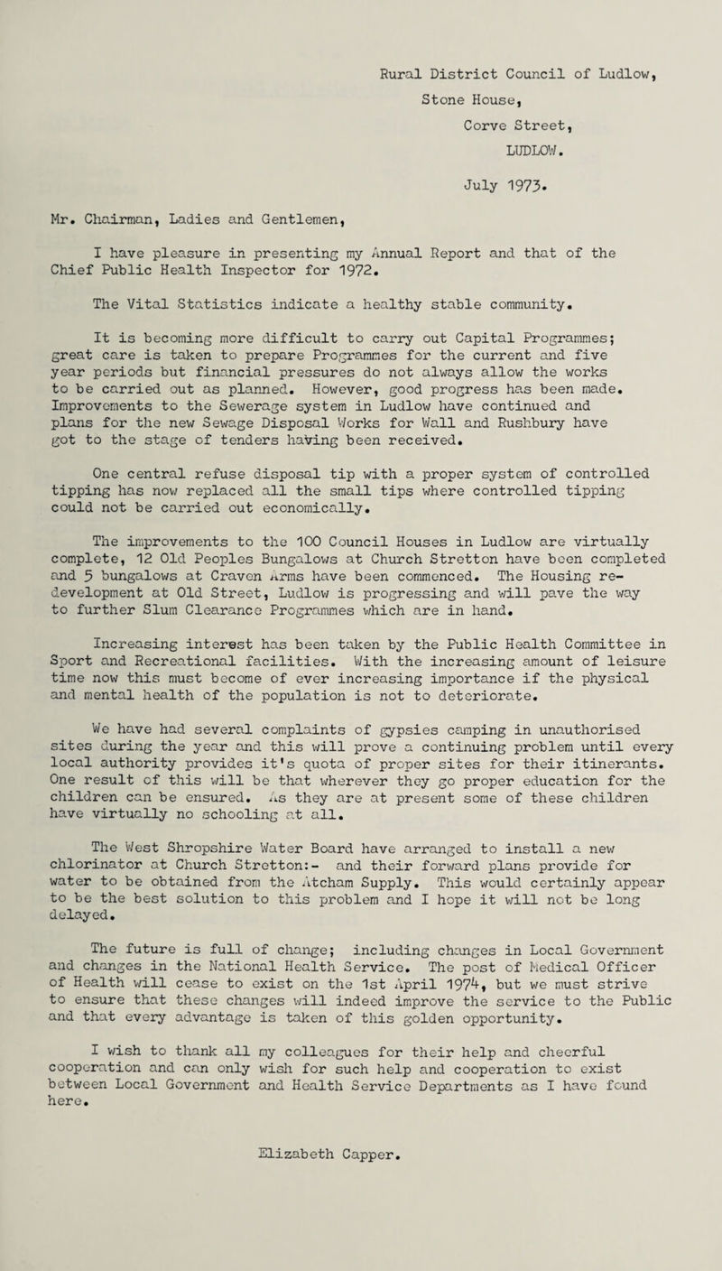 Rural District Council of Ludlow, Stone House, Corve Street, LUDLOW. July 1973. Mr. Chairman, Ladies and Gentlemen, I have pleasure in presenting my Annual Report and that of the Chief Public Health Inspector for 1972. The Vital Statistics indicate a healthy stable community. It is becoming more difficult to carry out Capital Programmes; great care is taken to prepare Programmes for the current and five year periods but financial pressures do not always allow the works to be carried out as planned. However, good progress has been made. Improvements to the Sewerage system in Ludlow have continued and plans for the new Sewage Disposal Works for Wall and Rushbury have got to the stage of tenders having been received. One central refuse disposal tip with a proper system of controlled tipping has now replaced all the small tips where controlled tipping could not be carried out economically. The improvements to the 100 Council Houses in Ludlow are virtually complete, 12 Old Peoples Bungalows at Church Stretton have been completed and 3 bungalows at Craven Arms have been commenced. The Housing re¬ development at Old Street, Ludlow is progressing and will pave the way to further Slum Clearance Programmes which are in hand. Increasing interest has been taken by the Public Health Committee in Sport and Recreational facilities. With the increasing amount of leisure time now this must become of ever increasing importance if the physical and mental health of the population is not to deteriorate. We have had several complaints of gypsies camping in unauthorised sites during the year and this will prove a continuing problem until every local authority provides it's quota of proper sites for their itinerants. One result of this will be that idierever they go proper education for the children can be ensured. As they are at present some of these children have virtually no schooling at all. The West Shropshire Water Board have arranged to install a new chlorinator at Church Stretton:- and their forward plans provide for water to be obtained from the Atcham Supply. This would certainly appear to be the best solution to this problem and I hope it will not be long delayed. The future is full of change; including changes in Local Government and changes in the National Health Service. The post of Medical Officer of Health will cease to exist on the 1st April 197^» but we must strive to ensure that these changes will indeed improve the service to the Public and that every advantage is taken of this golden opportunity. I wish to thank all my colleagues for their help and cheerful cooperation and can only wish for such help and cooperation to exist between Local Government and Health Service Departments as I have found here. Elizabeth Capper