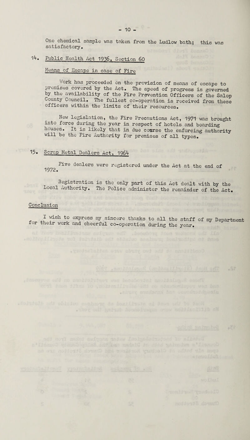 One chemical sample was taken from the Ludlow bath} this was satisfactory. Public Health Act 1936. Section 60 Means of Escape in case of Fire Work has proceeded on the provision of means of escape to premises covered by the Act. The speed of progress is governed by the availability of the Fire Prevention Officers of the Salop County Council. The fullest cc-operation is received from these officers within the limits of their resources. New legislation, the Fire Precautions Act, 1971 was brought into force during the year in respect of hotels and boarding houses. It is likely that in due course the enforcing authority will be the Fire Authority for premises of all types. 15. Scrap Metal Dealers Act, 1964 Five dealers were registered under the Act at the end of 1972. Registration is the only part of this Act dealt with by the Local Authority. The Police administer the remainder of the Act. Conclusion I wish to express my sincere thanks to all the staff of my Department for their work and cheerful co-operation during the year.