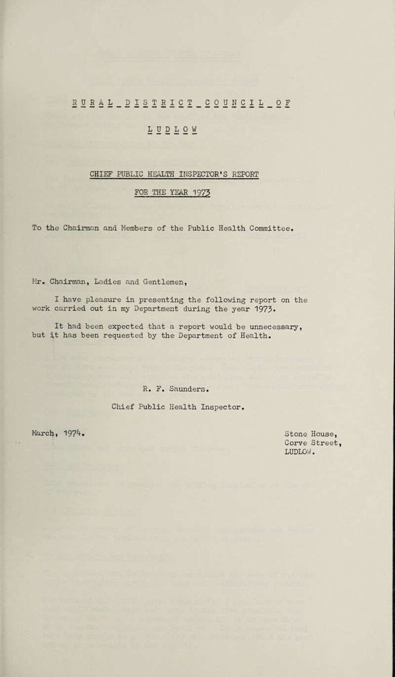 RURAL DISTRICT COUNCIL OF LUDLOW CHIEF PUBLIC HEALTH INSPECTOR’S REPORT FOR THE YEAR 1973 To the Chairman and Members of the Public Health Committee. Mr. Chairman, Ladies and Gentlemen, I have pleasure in presenting the following report on the work carried out in my Department during the year 1973* It had been expected that a report would be unnecessary, but it has been requested by the Department of Health. R. F. Saunders. Chief Public Health Inspector. March, 197;+ Stone House, Corve Street, LUDLOW.