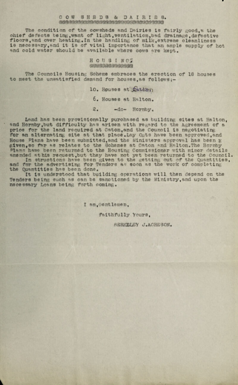 COW 3H3D9 fie D A I R I 3 8. The condition of the oowsheds and Dairies Is fairly £Ood,a the ohlef defects being .want of li^ht, ventilation, toad drainage, defeotive floors.and over heating*In the handling of mllk,extreme cleanliness is necessary,and It is of vital importance that an ample supply of hot and cold water should be available where oows are kept. h oi) 3 i no; The Councils Housing Scheme embraces the erection of 18 houses to meet the unsatisfied demand for houses,as follows;- 10. Houses at 6. Houses at Halton. 2. •do- Hornby. Land has been provisionally purchased as building sites at Helton, ‘ end Hornby,but difficulty has arisen with regard to the Agreement of a prloe for the land required at C&ton.and the Council is negotiating for an alternatlrfc. site at that plaoe.Lay Outs have been approved,and House Plans have been submitted,and the Ministers approval has been $ given,so f*r *s relates to the Schemes at Caton ^nd Helton.The Hornby Plans have been returned to the Housing Commissioner with minor details emended ^thls request,but they have not yet been returned to the Council. In struotlons h«*ve been cjlven to the getting out of the Quantities, and for the advertising for Tenders as. soon as the work of oompleting the Quantities h»s been done. It is understood that building operations will then depend on the Tenders beinn such as can be sanctioned by the Ministry,and upon the necessary Loans being forth coming. I am, Gentlemen, faithfully Yours, di3RK&L£Y J.A0H3S0N.