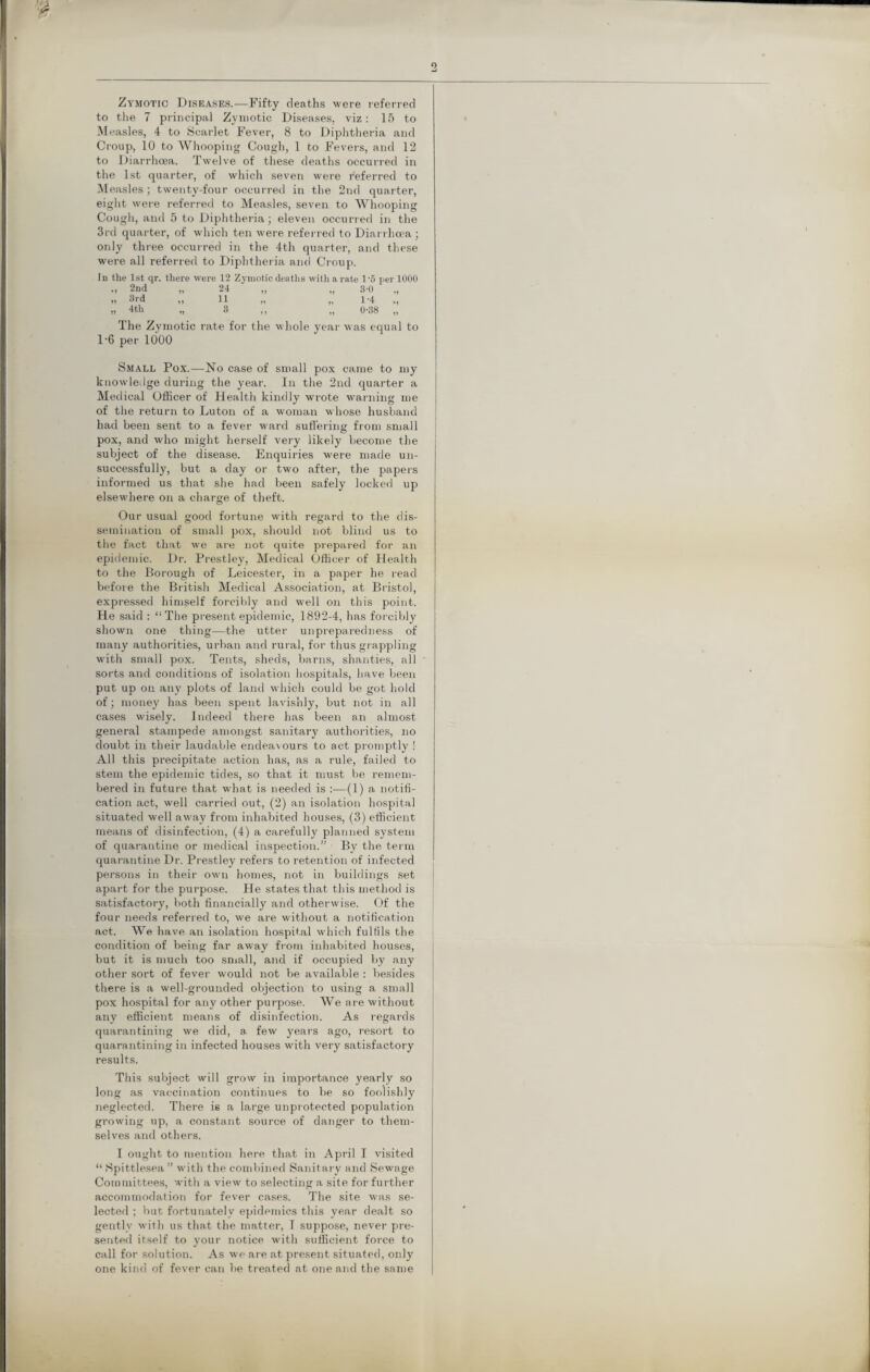 Zymotic Diseases.—Fifty deaths were referred to the 7 principal Zymotic Diseases, viz: 15 to Measles, 4 to Scarlet Fever, 8 to Diphtheria and Croup, 10 to Whooping Cough, 1 to Fevers, and 12 to Diarrhoea. Twelve of these deaths occurred in the 1st quarter, of which seven were referred to Measles; twenty-four occurred in the 2nd quarter, eight were referred to Measles, seven to Whooping Cough, and 5 to Diphtheria; eleven occurred in the 3rd quarter, of which ten were referred to Diarrhoea ; only three occurred in the 4th quarter, and these were all referred to Diphtheria and Croup. In the 1st qr. there were 12 Zymotic deaths with a rate 1-5 per 1000 .. 2nd „ 24 „ „ 3-0 n 3i d »j tl ,, ,, 1*4 ,, 4th „ 3 „ 0-38 „ The Zymotic rate for the whole year was equal to 1-6 per 1000 Small Pox.—No case of small pox came to my knowledge during the year. In the 2nd quarter a Medical Officer of Health kindly wrote warning me of the return to Luton of a woman whose husband had been sent to a fever ward suffering from small pox, and who might herself very likely become the subject of the disease. Enquiries were made un¬ successfully, but a day or two after, the papers informed us that she had been safely locked up elsewhere on a charge of theft. Our usual good fortune with regard to the dis¬ semination of small pox, should not blind us to the fact that we are not quite prepared for an epidemic. Dr. Prestley, Medical Officer of Health to the Borough of Leicester, in a paper he read before the British Medical Association, at Bristol, expressed himself forcibly and well on this point. He said : “The present epidemic, 1892-4, has forcibly shown one thing—the utter unpreparedness of many authorities, urban and rural, for thus grappling with small pox. Tents, sheds, barns, shanties, all sorts and conditions of isolation hospitals, have been put up on any plots of land which could be got hold of; money has been spent lavishly, but not in all cases wisely. Indeed there has been an almost general stampede amongst sanitary authorities, no doubt in their laudable endeavours to act promptly ! All this precipitate action has, as a rule, failed to stem the epidemic tides, so that it must lie remem¬ bered in future that what is needed is :—(1) a notifi¬ cation act, well carried out, (2) an isolation hospital situated well away from inhabited houses, (3) efficient means of disinfection, (4) a carefully planned system of quarantine or medical inspection.” By the term quarantine Dr. Prestley refers to retention of infected persons in their own homes, not in buildings set apart for the purpose. He states that this method is satisfactory, both financially and otherwise. Of the four needs referred to, we are without a notification act. We have an isolation hospital which fulfils the condition of being far away from inhabited houses, but it is much too small, and if occupied by any other sort of fever would not be available : besides there is a well-grounded objection to using a small pox hospital for any other purpose. We are without any efficient means of disinfection. As regards quarantining we did, a. few years ago, resort to quarantining in infected houses with very satisfactory results. This subject will grow in importance yearly so long as vaccination continues to be so foolishly neglected. There is a large unprotected population growing up, a constant source of danger to them¬ selves and others. I ought to mention here that in April I visited “ Spittlesea ” with the combined Sanitary and Sewage Committees, with a view to selecting a site for further accommodation for fever cases. The site was se¬ lected ; but fortunately epidemics this year dealt so gently with us that the matter, I suppose, never pre¬ sented itself to your notice with sufficient force to call for solution. As we are at present situated, only one kind of fever can be treated at one and the same