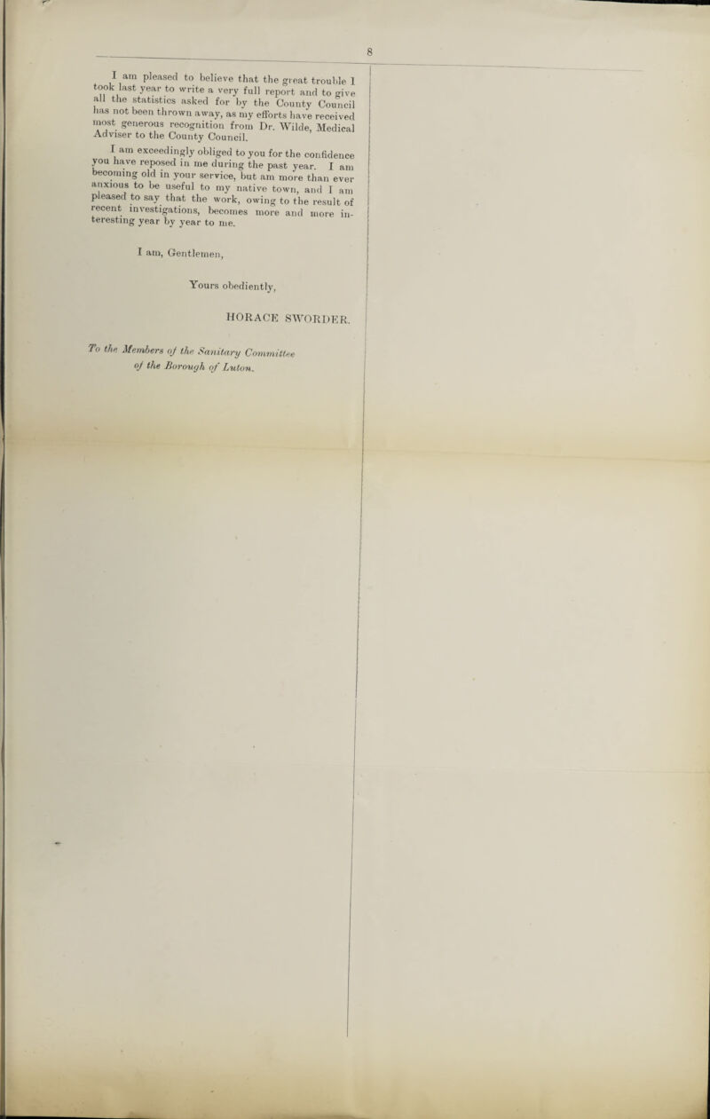 r 8 I am pleased to believe that the great trouble 1 took last year to write a very full report and to give all the statistics asked for by the County Council has not been thrown away, as my efforts have received most generous recognition from Dr. Wilde, Medical Adviser to the County Council. I am exceedingly obliged to you for the confidence you have reposed in me during the past year. I am becoming old in your service, but am more than ever anxious to be useful to my native town, and I am pleased to say that the work, owing to the result of recent investigations, becomes more and more in- !' teresting year by year to me. I am, Gentlemen, Yours obediently, HORACE SWORDER. To the Members oj the Sanitary Committee of the Borough of Luton.
