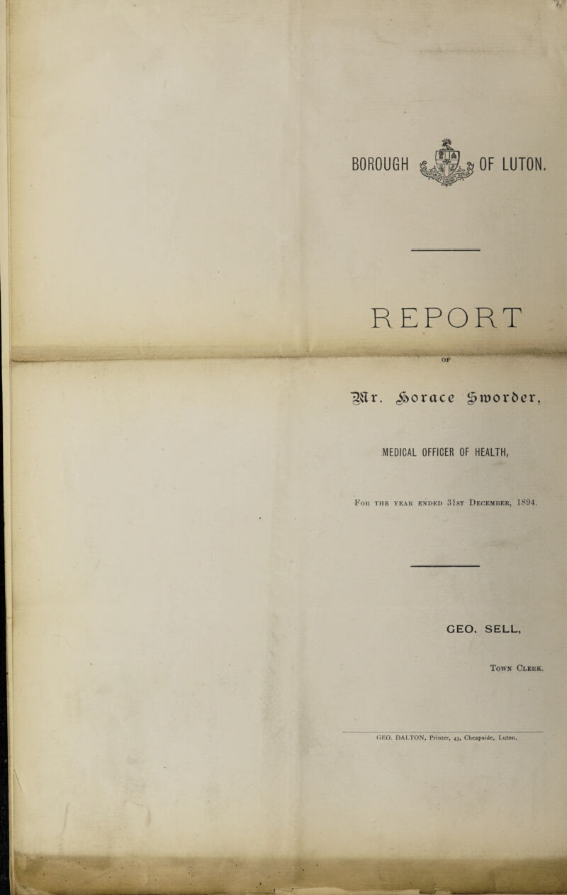 OF LUTON. REPORT 'gtfr. Horace g>n)or6er. MEDICAL OFFICER OF HEALTH, For the year ended 31st December, 1894. GEO. SELL, Town Clerk. GEO. DALTON, Printer, 43, Cheapside, Luton.