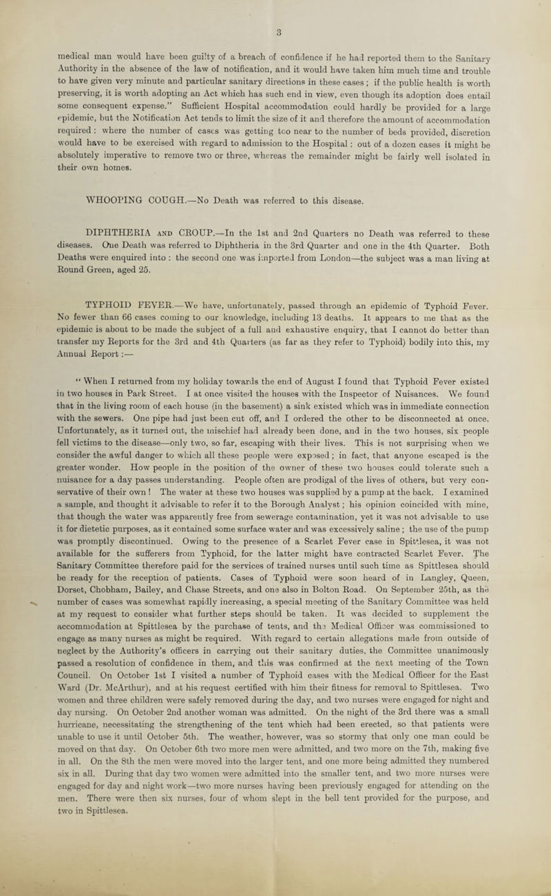 3 medical man would have been guilty of a breach of confidence if he had reported them to the Sanitary Authority in the absence of the law of notification, and it would have taken him much time and trouble to have given very minute and particular sanitary directions in these cases ; if the public health is worth preserving, it is worth adopting an Act which has such end in view, even though its adoption does entail some consequent expense.” Sufficient Hospital accommodation could hardly be provided for a large epidemic, but the Notification Act tends to limit the size of it and therefore the amount of accommodation required : where the number of cases was getting too near to the number of beds provided, discretion would have to be exercised with regard to admission to the Hospital: out of a dozen cases it might be absolutely imperative to remove two or three, whereas the remainder might be fairly well isolated in their own homes. WHOOPING COUGH.—No Death was referred to this disease. DIPHTHERIA and CROUP.—In the 1st and 2nd Quarters no Death was referred to these diseases. One Death was referred to Diphtheria in the 3rd Quarter and one in the 4th Quarter. Both Deaths were enquired into : the second one was imported from London—the subject was a man living at Round Green, aged 25. TYPHOID FEVER.—We have, unfortunately, passed through an epidemic of Typhoid Fever. No fewer than 66 cases coming to our knowledge, including 13 deaths. It appears to me that as the epidemic is about to be made the subject of a full and exhaustive enquiry, that I cannot do better than transfer my Reports for the 3rd and 4th Quarters (as far as they refer to Typhoid) bodily into this, my Annual Report:— “ When I returned from my holiday towards the end of August I found that Typhoid Fever existed in two houses in Park Street. I at once visited the houses with the Inspector of Nuisances. We found that in the living room of each house (in the basement) a sink existed which was in immediate connection with the sewers. One pipe had just been cut off, and I ordered the other to be disconnected at once. Unfortunately, as it turned out, the mischief had already been done, and in the two houses, six people fell victims to the disease—only two, so far, escaping with their lives. This is not surprising when we consider the awful danger to which all these people were exposed ; in fact, that anyone escaped is the greater wonder. How people in the position of the owner of these two houses could tolerate such a nuisance for a day passes understanding. People often are prodigal of the lives of others, but very con¬ servative of their own ! The water at these two houses was supplied by a pump at the back. I examined a sample, and thought it advisable to refer it to the Borough Analyst; his opinion coincided with mine, that though the water was apparently free from sewerage contamination, yet it was not advisable to use it for dietetic purposes, as it contained some surface water and was excessively saline ; the use of the pump was promptly discontinued. Owing to the presence of a Scarlet Fever case in Spittlesea, it was not available for the sufferers from Typhoid, for the latter might have contracted Scarlet Fever. The Sanitary Committee therefore paid for the services of trained nurses until such time as Spittlesea should be ready for the reception of patients. Cases of Typhoid were soon heard of in Langley, Queen, Dorset, Chobham, Bailey, and Chase Streets, and one also in Bolton Road. On September 25th, as thb number of cases was somewhat rapidly increasing, a special meeting of the Sanitary Committee was held at my request to consider what further steps should be taken. It was decided to supplement the accommodation at Spittlesea by the purchase of tents, and the Medical Officer was commissioned to engage as many nurses as might be required. With regard to certain allegations made from outside of neglect by the Authority’s officers in carrying out their sanitary duties, the Committee unanimously passed a resolution of confidence in them, and this was confirmed at the next meeting of the Town Council. On October 1st I visited a number of Typhoid cases with the Medical Officer for the East Ward (Dr. McArthur), and at his request certified with him their fitness for removal to Spittlesea. Two women and three children were safely removed during the day, and two nurses were engaged for night and day nursing. On October 2nd another woman was admitted. On the night of the 3rd there was a small hurricane, necessitating the strengthening of the tent which had been erected, so that patients were unable to use it until October 5th. The weather, however, was so stormy that only one man could be moved on that day. On October 6th two more men were admitted, and two more on the 7th, making five in all. On the 8th the men were moved into the larger tent, and one more being admitted they numbered six in all. During that day two women were admitted into the smaller tent, and two more nurses were engaged for day and night work —two more nurses having been previously engaged for attending on the men. There were then six nurses, four of whom slept in the bell tent provided for the purpose, and two in Spittlesea.