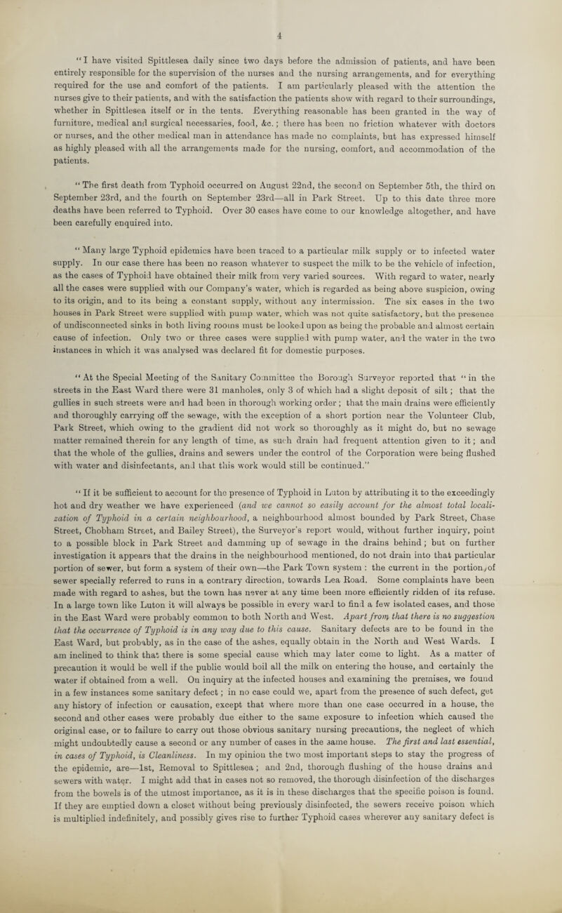 4 “ I have visited Spittlesea daily since two days before the admission of patients, and have been entirely responsible for the supervision of the nurses and the nursing arrangements, and for everything required for the use and comfort of the patients. I am particularly pleased with the attention the nurses give to their patients, and with the satisfaction the patients show with regard to their surroundings, whether in Spittlesea itself or in the tents. Everything reasonable has been granted in the way of furniture, medical and surgical necessaries, food, &c. ; there has been no friction whatever with doctors or nurses, and the other medical man in attendance has made no complaints, but has expressed himself as highly pleased with all the arrangements made for the nursing, comfort, and accommodation of the patients. “ The first death from Typhoid occurred on August 22nd, the second on September 5th, the third on September 23rd, and the fourth on September 23rd—all in Park Street. Up to this date three more deaths have been referred to Typhoid. Over 30 cases have come to our knowledge altogether, and have been carefully enquired into. “ Many large Typhoid epidemics have been traced to a particular milk supply or to infected water supply. In our case there has been no reason whatever to suspect the milk to be the vehicle of infection, as the cases of Typhoid have obtained their milk from very varied sources. With regard to water, nearly all the cases were supplied with our Company’s water, which is regarded as being above suspicion, owing to its origin, and to its being a constant supply, without any intermission. The six cases in the two houses in Park Street were supplied with pump water, which was not quite satisfactory, but the presence of undisconnected sinks in both living rooms must be looked upon as being the probable and almost certain cause of infection. Only two or three cases were supplied with pump water, and the water in the two instances in which it was analysed was declared fit for domestic purposes. “ At the Special Meeting of the Sanitary Committee the Borough Surveyor reported that “ in the streets in the East Ward there were 31 manholes, only 3 of which had a slight deposit of silt ; that the gullies in such streets were and had been in thorough working order; that the main drains were efficiently and thoroughly carrying off the sewage, with the exception of a short portion near the Volunteer Club, Park Street, which owing to the gradient did not work so thoroughly as it might do, but no sewage matter remained therein for any length of time, as such drain had frequent attention given to it; and that the whole of the gullies, drains and sewers under the control of the Corporation were being flushed with water and disinfectants, and that this work would still be continued.” “If it be sufficient to account for the presence of Typhoid in Luton by attributing it to the exceedingly hot and dry weather we have experienced {and we cannot so easily account for the almost total locali¬ zation of Typhoid in a certain neighbourhood, a neighbourhood almost bounded by Park Street, Chase Street, Chobham Street, and Bailey Street), the Surveyor’s report would, without further inquiry, point to a possible block in Park Street and damming up of sewage in the drains behind ; but on further investigation it appears that the drains in the neighbourhood mentioned, do not drain into that particular portion of sewer, but form a system of their own—the Park Town system : the current in the portion ,of sewer specially referred to runs in a contrary direction, towards Lea Road. Some complaints have been made with regard to ashes, but the town has never at any time been more efficiently ridden of its refuse. In a large town like Luton it will always be possible in every ward to find a few isolated cases, and those in the East Ward were probably common to both North and West. Apart from that there is no suggestion that the occurrence of Typhoid is in any way due to this cause. Sanitary defects are to be found in the East Ward, but probably, as in the case of the ashes, equally obtain in the North and West Wards. I am inclined to think that there is some special cause which may later come to light. As a matter of precaution it would be well if the public would boil all the milk on entering the house, and certainly the water if obtained from a well. On inquiry at the infected houses and examining the premises, we found in a few instances some sanitary defect; in no case could we, apart from the presence of such defect, get any history of infection or causation, except that where more than one case occurred in a house, the second and other cases were probably due either to the same exposure to infection which caused the original case, or to failure to carry out those obvious sanitary nursing precautions, the neglect of which might undoubtedly cause a second or any number of cases in the 3ame house. The first and last essential, in cases of Typhoid, is Cleanliness. In my opinion the two most important steps to stay the progress of the epidemic, are—1st, Removal to Spittlesea ; and 2nd, thorough flushing of the house drains and sewers with water. I might add that in cases not so removed, the thorough disinfection of the discharges from the bowels is of the utmost importance, as it is in these discharges that the specific poison is found. If they are emptied down a closet without being previously disinfected, the sewers receive poison which is multiplied indefinitely, and possibly gives rise to further Typhoid cases wherever any sanitary defect is