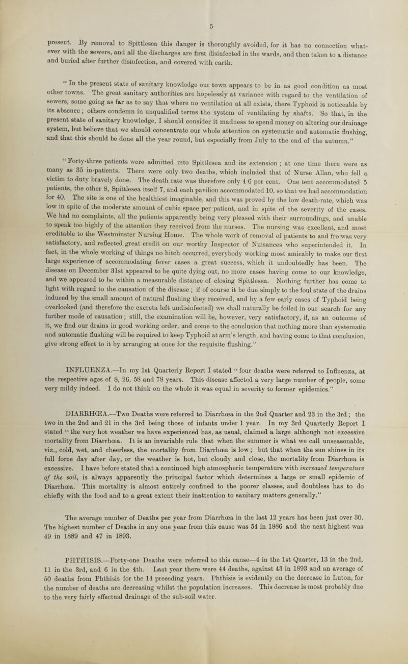 5 present. By removal to Spittlesea this danger is thoroughly avoided, for it has no connection what¬ ever with the sewers, and all the discharges are first disinfected in the wards, and then taken to a distance and buried after further disinfection, and covered with earth. In the present state of sanitary knowledge our town appears to be in as good condition as most other towns. The great sanitary authorities are hopelessly at variance with regard to the ventilation of sewers, some going as far as to say that where no ventilation at all exists, there Typhoid is noticeable by its absence ; others condemn in unqualified terms the system of ventilating by shafts. So that, in the present state of sanitary knowledge, I should consider it madness to spend money on altering our drainage system, but believe that we should concentrate our whole attention on systematic and automatic flushing, and that this should be done all the year round, but especially from July to the end of the autumn.” “ Forty-three patients were admitted into Spittlesea and its extension ; at one time there were as many as 35 in-patients. There were only two deaths, which included that of Nurse Allan, who fell a victim to duty bravely done. The death rate was therefore only 46 per cent. One tent accommodated 5 patients, the other 8, Spittlesea itself 7, and each pavilion accommodated 10, so that we had accommodation for 40. The site is one of the healthiest imaginable, and this was proved by the low death-rate, which was low in spite of the moderate amount of cubic space per patient, and in spite of the severity of the cases. \\ e had no complaints, all the patients apparently being very pleased with their surroundings, and unable to speak too highly of the attention they received from the nurses. The nursing was excellent, and most cieditable to the Westminster Nursing Home. The whole work of removal of patients to and fro was very satisfactory, and reflected great credit on our worthy Inspector of Nuisances who superintended it. In fact, in the whole working of things no hitch occurred, everybody working most amicably to make our first large experience of accommodating fever cases a great success, which it undoubtedly has been. The disease on December 31st appeared to be quite dying out, no more cases having come to our knowledge, and we appeared to be within a measurable distance of closing Spittlesea. Nothing further has come to light with regard to the causation of the disease ; if of course it be due simply to the foul state of the drains induced by the small amount of natural flushing they received, and by a few early cases of Typhoid being overlooked (and therefore the excreta left undisinfected) we shall naturally be foiled in our search for any further mode of causation ; still, the examination will be, however, very satisfactory, if, as an outcome of it, we find our drains in good working order, and come to the conclusion that nothing more than systematic and automatic flushing will be required to keep Typhoid at arm’s length, and having come to that conclusion, give strong effect to it by arranging at once for the requisite flushing.” INFLUENZA.—In my 1st Quarterly Report I stated “four deaths were referred to Influenza, at the respective ages of 8, 26, 58 and 78 years. This disease affected a very large number of people, some very mildy indeed. I do not think on the whole it was equal in severity to former epidemics.” DIARRHCEA.—Two Deaths were referred to Diarrhoea in the 2nd Quarter and 23 in the 3rd; the two in the 2nd and 21 in the 3rd being those of infants under 1 year. In my 3rd Quarterly Report I stated “ the very hot weather we have experienced has, as usual, claimed a large although not excessive mortality from Diarrhoea. It is an invariable rule that when the summer is what we call unseasonable, viz., cold, wet, and cheerless, the mortality from Diarrhoea is low ; but that when the sun shines in its full force day after day, or the weather is hot, but cloudy and close, the mortality from Diarrhoea is excessive. I have before stated that a continued high atmospheric temperature with increased temperature of the soil, is always apparently the principal factor which determines a large or small epidemic of Diarrhoea. This mortality is almost entirely confined to the poorer classes, and doubtless has to do chiefly with the food and to a great extent their inattention to sanitary matters generally.” The average number of Deaths per year from Diarrhoea in the last 12 years has been just over 30. The highest number cf Deaths in any one year from this cause was 54 in 1886 and the next highest was 49 in 1889 and 47 in 1893. PHTHISIS.—Forty-one Deaths were referred to this cause—4 in the 1st Quarter, 13 in the 2nd, 11 in the 3rd, and 6 in the 4th. Last year there were 44 deaths, against 43 in 1893 and an average of 50 deaths from Phthisis for the 14 preceding years. Phthisis is evidently on the decrease in Luton, for the number of deaths are decreasing whilst the population increases. This decrease is most probably due to the very fairly effectual drainage of the sub-soil water.