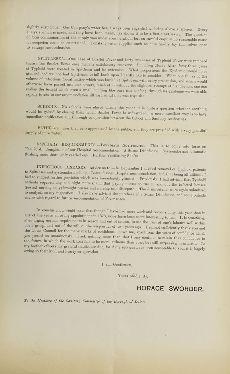 8 slightly suspicious. Our Company's water has always been regarded as being above suspicion. Every analysis which is made, and they have been many, has shown it to be a first-class water. The question of local contamination of the supply was under consideration, but on careful enquiry no reasonable cause for suspicion could be entertained. Constant water supplies such as ours hardly lay themselves open to sewage contamination. SPITTLESEA.—One case of Scarlet Fever and forty-two cases of Typhoid Fever were removed there; the Scarlet Fever case made a satisfactory recovery. Including Nurse Allan forty-three cases of Typhoid were treated in Spittlesea and its extension. What proportions the Epidemic would have attained had we not had Spittlesea to fall back upon I hardly like to consider. When one thinks of the volume of infectious foecal matter which was buried at Spittlesea with every precaution, and which would otherwise have passed into our sewers, much of it without the slightest attempt at disinfection, one can realise the benefit which even a small building like ours can confer; through its existence we were able rapidly to add to our accommodation till we had all that was requisite. SCHOOLS. No schools were closed during the year: it is quite a question whether anything would be’ gamed by closing them when Scarlet Fever is widespread; a more excellent way is to have immediate notification and thorough co-operation between the School and Sanitary Authorities. BATHS are more than ever appreciated by the public, and they are provided with a very plentiful supply of pure water. 1 SANITARY REQUIREMENTS.—Immediate Notification.—This is to come into force on Feb. 23rd. Completion of our Hospital Accommodation. A Steam Disinfector. Systematic and automatic flushing more thoroughly carried out. Further Ventilating Shafts. . INFECTIOUS DISEASES Advice as to.—In September I advised removal of Typhoid patients to Spittlesea and systematic flushing. Later, further Hospital accommodation, and that being all utilised, I had to suggest further provision which was immediately granted. Previously, I had advised that Typhoid patients required day and night nurses, and that paying nurses to run in and out the infected houses (partial nursing only) brought nurses and nursing into disrepute. The disinfectants were again submitted to analysis on my suggestion. I also have advised the purchase of a Steam Disinfector, and some outside advice with regard to future accommodation of Fever cases. In conclusion, I would state that though I have had more work and responsibility this year than in any of the years since my appointment in 1878, none have been more interesting to me. It is something, after urging certain requirements in season and out of season, to see the fruit of one’s labours well within one s grasp, and not of the will o’ the wisp order of two years ago. I cannot sufficiently thank you and the Town Council for the many marks of confidence shown me, apart from the votes of confidence which you passed so unanimously. I ask nothing more than that I may continue to retain that confidence in the future, in which the work bids fair to be more arduous than ever, but still surpassing in interest. To my brother officers my grateful thanks are due, for if my services have been acceptable to you, it is largely owing to their kind and hearty co-operation. J I am, Gentlemen, Yours obediently, HORACE SWORDER. To the Members of the Sanitary Committee of the Borough of Luton.