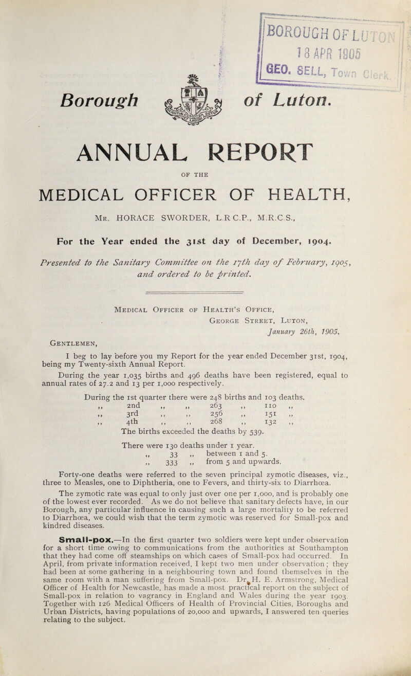 Borough ANNUAL REPORT OF THE MEDICAL OFFICER OF HEALTH, Mr. HORACE SWORDER, LRC.P, M.R.C.S., For the Year ended the 31st day of December, 1904. Presented to the Sanitary Committee on the zyth day of February, igoy, and ordered to be printed. Medical Officer of Health’s Office, George Street, Luton, January 26th, 1905. Gentlemen, I beg to lay before you my Report for the year ended December 31st, 1904, being my Twenty-sixth Annual Report. During the year 1,035 births and 496 deaths have been registered, equal to annual rates of 27.2 and 13 per 1,000 respectively. During the 1st quarter there were 248 births and 103 deaths. 2nd , > 1 7 263 , no 3rd 7 7 » 25b . 151 4th 7 7 7 268 , 132 The births exceeded the deaths by 539. There were 130 deaths under 1 year. ,, 33 ,, between 1 and 5. ,, 333 ,, from 5 and upwards. Forty-one deaths were referred to the seven principal zymotic diseases, viz., three to Measles, one to Diphtheria, one to Fevers, and thirty-six to Diarrhoea. The zymotic rate was equal to only just over one per 1,000, and is probably one of the lowest ever recorded. As we do not believe that sanitary defects have, in our Borough, any particular influence in causing such a large mortality to be referred to Diarrhoea, we could wish that the term zymotic was reserved for Small-pox and kindred diseases. Small-pox.—In the first quarter two soldiers were kept under observation for a short time owing to communications from the authorities at Southampton that they had come off steamships on which cases of Small-pox had occurred. In April, from private information received, I kept two men under observation ; they had been at some gathering in a neighbouring town and found themselves in the same room with a man suffering from Small-pox. Dr^IT. E. Armstrong, Medical Officer of Health for Newcastle, has made a most practical report on the subject of Small-pox in relation to vagrancy in England and Wales during the year 1903. Together with 126 Medical Officers of Health of Provincial Cities, Boroughs and Urban Districts, having populations of 20,000 and upwards, I answered ten queries relating to the subject.