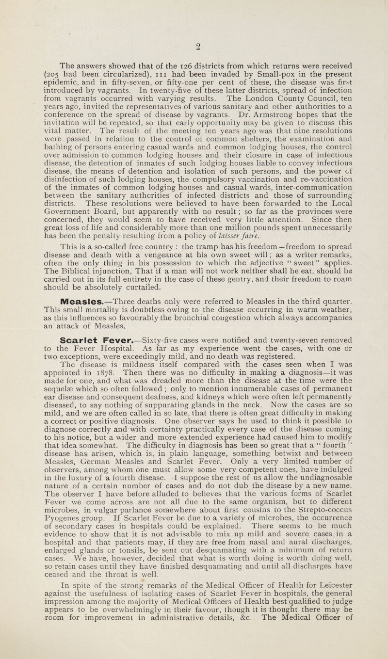 The answers showed that of the 126 districts from which returns were received (205 had been circularized), in had been invaded by Small-pox in the present epidemic, and in fifty-seven, or fifty-one per cent of these, the disease was first introduced by vagrants. In twenty-five of these latter districts, spread of infection from vagrants occurred with varying results. The London County Council, ten years ago, invited the representatives of various sanitary and other authorities to a conference on the spread of disease by vagrants. Dr. Armstrong hopes that the invitation will be repeated, so that early opportunity may be given to discuss this vital matter. The result of the meeting ten years ago was that nine resolutions were passed in relation to the control of common shelters, the examination and bathing of persons entering casual wards and common lodging houses, the control over admission to common lodging houses and their closure in case of infectious disease, the detention of inmates of such lodging houses liable to convey infectious disease, the means of detention and isolation of such persons, and the power of disinfection of such lodging houses, the compulsory vaccination and re-vaccination of the inmates of common lodging houses and casual wards, inter-communication between the sanitary authorities of infected districts and those of surrounding districts. These resolutions were believed to have been forwarded to the Local Government Board, but apparently with no result ; so far as the provinces were concerned, they would seem to have received very little attention. Since then great loss of life and considerably more than one million pounds spent unnecessarily has been the penalty resulting from a policy of laisser faire. This is a so-called free country : the tramp has his freedom—freedom to spread disease and death with a vengeance at his own sweet will; as a writer remarks, often the only thing in his possession to which the adjective “sweet” applies. The Biblical injunction, That if a man will not work neither shall he eat, should be carried out in its full entirety in the case of these gentry, and their freedom to roam should be absolutely curtailed. Measles.—Three deaths only were referred to Measles in the third quarter. This small mortality is doubtless owing to the disease occurring in warm weather, as this influences so favourably the bronchial congestion which always accompanies an attack of Measles. Scarlet Fever.—Sixty-five cases were notified and twenty-seven removed to the Fever Hospital. As far as my experience went the cases, with one or two exceptions, were exceedingly mild, and no death was registered. The disease is mildness itself compared with the cases seen when I was appointed in 1878. Then there was no difficulty in making a diagnosis—it was made for one, and what was dreaded more than the disease at the time were the sequelae which so often followed ; only to mention innumerable cases of permanent ear disease and consequent deafness, and kidneys which were often left permanently diseased, to say nothing of suppurating glands in the neck. Now the cases are so mild, and we are often called in so late, that there is often great difficulty in making a correct or positive diagnosis. One observer says he used to think it possible to diagnose correctly and with certainty practically every case of the disease coming to his notice, but a wider and more extended experience had caused him to modify that idea somewhat. The difficulty in diagnosis has been so great that a “ fourth ” disease has arisen, which is, in plain language, something betwixt and between Measles, German Measles and Scarlet Fever. Only a very limited number of observers, among whom one must allow some very competent ones, have indulged in the luxury of a fourth disease. I suppose the rest of us allow the undiagnosable nature of a certain number of cases and do not dub the disease by a new name. The observer I have before alluded to believes that the various forms of Scarlet Fever we come across are not all due to the same organism, but to different microbes, in vulgar parlance somewhere about first cousins to the Strepto-coccus Pyogenes group. If Scarlet Fever be due to a variety of microbes, the occurrence of secondary cases in hospitals could be explained. There seems to be much evidence to show that it is not advisable to mix up mild and severe cases in a hospital and that patients may, if they are free from nasal and aural discharges, enlarged glands or tonsils, be sent out desquamating with a minimum of return cases. We have, however, decided that what is worth doing is worth doing well, so retain cases until they have finished desquamating and until all discharges have ceased and the throat is well. In spite of the strong remarks of the Medical Officer of Health for Leicester against the usefulness of isolating cases of Scarlet Fever in hospitals, the general impression among the majority of Medical Officers of Health best qualified to judge appears to be overwhelmingly in their favour, though it is thought there may be room for improvement in administrative details, &c. The Medical Officer of