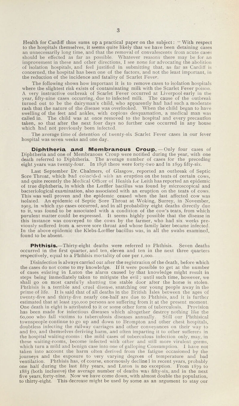 Health for Cardiff thus sums up a practical paper on the subject: “ With respect to the hospitals themselves, it seems quite likely that we have been detaining cases an unnecessarily long time, and that the removal of convalescents from acute cases should be effected as far as possible. Whatever reasons there may be for an improvement in these and other directions, I see none for advocating the abolition of isolation hospitals, and feel justified in submitting that, as far as Cardiff is concerned, the hospital has been one of the factors, and not the least important, in the reduction of the incidence and fatality of Scarlet Fever. The following shows how important it is to remove cases to isolation hospitals where the slightest risk exists of contaminating milk with the Scarlet Fever poison. A very instructive outbreak of Scarlet Fever occurred at Liverpool early in the year, fifty-nine cases occurring, due to infected milk. The cause of the outbreak turned out to be the dairyman’s child, who apparently had had such a moderate rash that the nature of the disease was overlooked. When the child began to have swelling of the feet and ankles, with copious desquamation, a medical man was called in. The child was at once removed to the hospital and every precaution taken, so that after the next four days no further case occurred in any house which had not previously been infected. The average time of detention of twenty-six Scarlet Fever cases in our fever hospital was seven weeks and one day. Diphtheria, and Membranous Croup. — Only four cases of Diphtheria and one of Membranous Croup were notified during the year, with one death referred to Diphtheria. The average number of cases for the preceding eight years was twenty-four. In 1898 there were forty-two and in 1899 fifty-six. Last September Dr. Chalmers, of Glasgow, reported an outbreak of Septic Sore Throat, which bad coincided with an eruption on the teats of certain cows, and quite recently the Medical Officer of Health fur Leith has reported an epidemic of true diphtheria, in which the Loeffier bacillus was found by microscopical and bacteriological examination, also associated with an eruption on the teats of cows. This was well proven and the epidemic ceased when the last affected cow was isolated. An epidemic of Septic Sore Throat at Woking, Surrey, in November, 1903, in which 250 cases occurred, and in all probability eight deaths directly due to it, was found to be associated with a condition of the cow’s teats, from which purulent matter could be expressed. It seems highly possible that the disease in this instance was conveyed to the cows by the farmer, who had six weeks pre¬ viously suffered from a severe sore throat and whose family later became infected. In the above epidemic the Klebs-Lceffier bacillus was, in all the swabs examined, found to be absent. Phthisis.—Thirty-eight deaths were referred to Phthisis. Seven deaths occurred in the first quarter, and ten, eleven and ten in the next three quarters respectively, equal to a Phthisis mortality of one per 1,000. Disinfection is always carried out after the registration of the death, before which the cases do not come to my knowledge. If it were possible to get at the number of cases existing in Luton the alarm caused by that knowledge might result in steps being immediately taken to mitigate the evil; until such time, however, we shall go on most carefully shutting the stable door after the horse is stolen. Phthisis is a terrible and cruel disease, snatching our young people awray in the prime of life. It is said that of all deaths in the British Isles between the ages of twenty-five and thirty-five nearly one-half are due to Phthisis, and it is further estimated that at least 250,000 persons are suffering from it at the present moment. One death in eight is attributed to it or some other form of tuberculosis. Provision has been made for infectious diseases which altogether destroy nothing like the 60,000 who fall victims to tuberculosis diseases annually. Still our Phthisical townspeople continue to go up and down to Brompton and other chest hospitals, doubtless infecting the railway carriages and other conveyances on their way to and fro, and themselves deriving harm, and often imparting it to other sufferers in the hospital waiting-rooms : the mild cases of tuberculous infection only, may, in these waiting-rooms, become infected with other and still more virulent germs, which turn a mild and benign case into one of galloping Consumption. I have not taken into account the harm often derived from the fatigue occasioned by the journeys and the exposure to very varying degrees of temperature and bad ventilation. Phthisis has, of course, enormously decline 1 in recent years, probably one half during the last fifty years, and Luton is no exception. From 1879 to 1883 (both inclusive) the average number of deaths was fifty-six, and in the next five years, forty-nine. Now we have come down, with almost double the population, to thirty-eight. This decrease might be used by some .as an argument to stay our