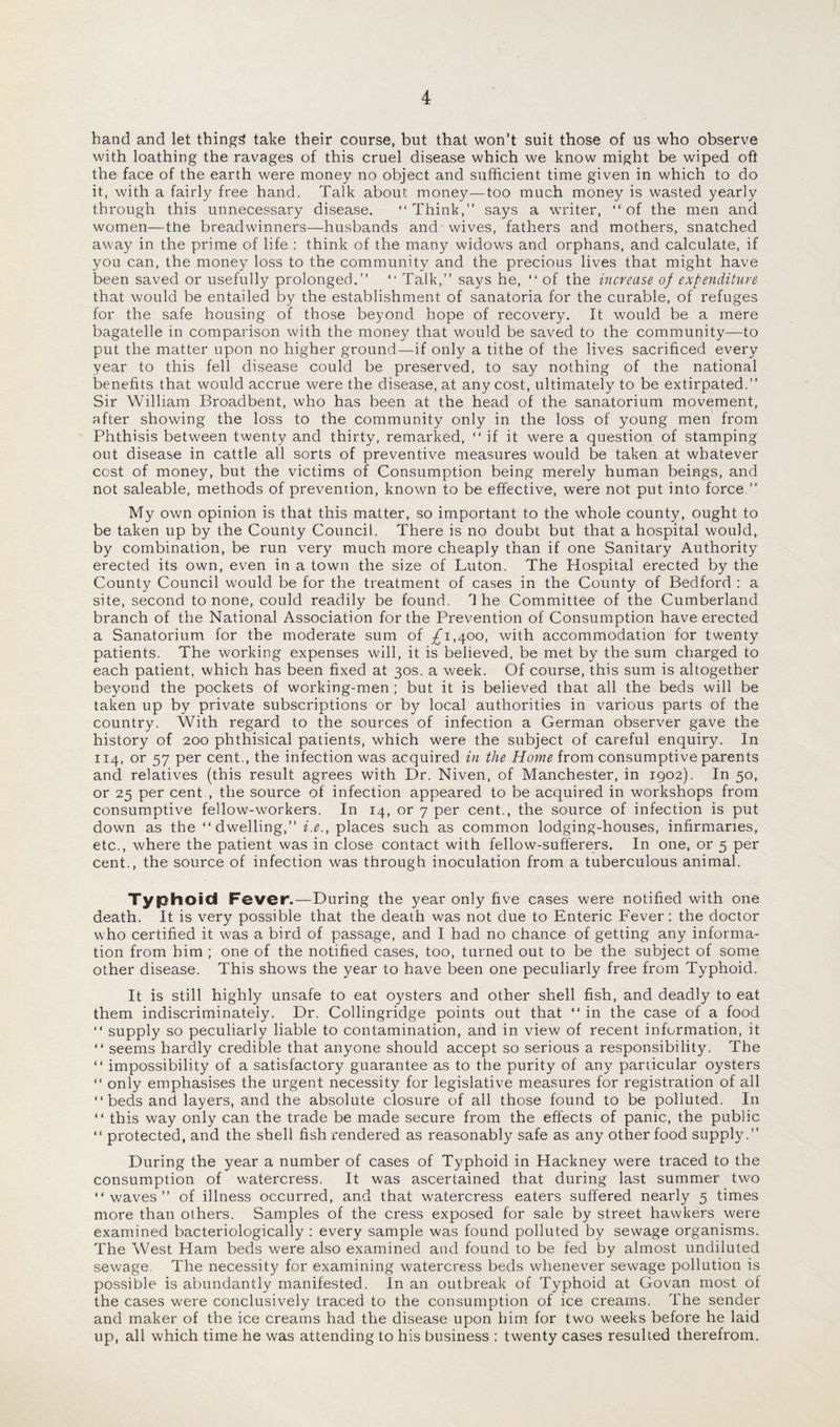hand and let things take their course, but that won’t suit those of us who observe with loathing the ravages of this cruel disease which we know might be wiped oft the face of the earth were money no object and sufficient time given in which to do it, with a fairly free hand. Talk about money—too much money is wasted yearly through this unnecessary disease. “Think,” says a writer, “of the men and women—the breadwinners—husbands and wives, fathers and mothers, snatched away in the prime of life : think of the many widows and orphans, and calculate, if you can, the money loss to the community and the precious lives that might have been saved or usefully prolonged.” “ Talk,” says he, “ of the increase of expenditure that would be entailed by the establishment of sanatoria for the curable, of refuges for the safe housing of those beyond hope of recovery. It would be a mere bagatelle in comparison with the money that would be saved to the community—to put the matter upon no higher ground—if only a tithe of the lives sacrificed every year to this fell disease could be preserved, to say nothing of the national benefits that would accrue were the disease, at any cost, ultimately to be extirpated.” Sir William Broadbent, who has been at the head of the sanatorium movement, after showing the loss to the community only in the loss of young men from Phthisis between twenty and thirty, remarked, “if it were a question of stamping out disease in cattle all sorts of preventive measures would be taken at whatever cost of money, but the victims of Consumption being merely human beings, and not saleable, methods of prevention, known to be effective, were not put into force ” My own opinion is that this matter, so important to the whole county, ought to be taken up by the County Council. There is no doubt but that a hospital would, by combination, be run very much more cheaply than if one Sanitary Authority erected its own, even in a town the size of Luton. The Hospital erected by the County Council would be for the treatment of cases in the County of Bedford : a site, second to none, could readily be found. The Committee of the Cumberland branch of the National Association for the Prevention of Consumption have erected a Sanatorium for the moderate sum of .£1,400, with accommodation for twenty patients. The working expenses will, it is believed, be met by the sum charged to each patient, which has been fixed at 30s. a week. Of course, this sum is altogether beyond the pockets of working-men ; but it is believed that all the beds will be taken up by private subscriptions or by local authorities in various parts of the country. With regard to the sources of infection a German observer gave the history of 200 phthisical patients, which were the subject of careful enquiry. In 114, or 57 per cent., the infection was acquired in the Home from consumptive parents and relatives (this result agrees with Dr. Niven, of Manchester, in 1902). In 50, or 25 per cent., the source of infection appeared to be acquired in workshops from consumptive fellow-workers. In 14, or 7 per cent., the source of infection is put down as the “dwelling,” i.e., places such as common lodging-houses, infirmaries, etc., where the patient was in close contact with fellow-sufferers. In one, or 5 per cent., the source of infection was through inoculation from a tuberculous animal. Typhoid Fever.-—During the year only five cases were notified with one death. It is very possible that the death was not due to Enteric Fever: the doctor who certified it was a bird of passage, and I had no chance of getting any informa¬ tion from him ; one of the notified cases, too, turned out to be the subject of some other disease. This shows the year to have been one peculiarly free from Typhoid. It is still highly unsafe to eat oysters and other shell fish, and deadly to eat them indiscriminately. Dr. Collingridge points out that “ in the case of a food “ supply so peculiarly liable to contamination, and in view of recent information, it “ seems hardly credible that anyone should accept so serious a responsibility. The “ impossibility of a satisfactory guarantee as to the purity of any particular oysters “ only emphasises the urgent necessity for legislative measures for registration of all “beds and layers, and the absolute closure of all those found to be polluted. In “ this way only can the trade be made secure from the effects of panic, the public “ protected, and the shell fish rendered as reasonably safe as any other food supply.” During the year a number of cases of Typhoid in Hackney were traced to the consumption of watercress. It was ascertained that during last summer two “waves” of illness occurred, and that watercress eaters suffered nearly 5 times more than others. Samples of the cress exposed for sale by street hawkers were examined bacteriologically : every sample was found polluted by sewage organisms. The West Ham beds were also examined and found to be fed by almost undiluted sewage. The necessity for examining watercress beds whenever sewage pollution is possible is abundantly manifested. In an outbreak of Typhoid at Govan most of the cases were conclusively traced to the consumption of ice creams. The sender and maker of the ice creams had the disease upon him for two weeks before he laid up, all which time he was attending to his business : twenty cases resulted therefrom.