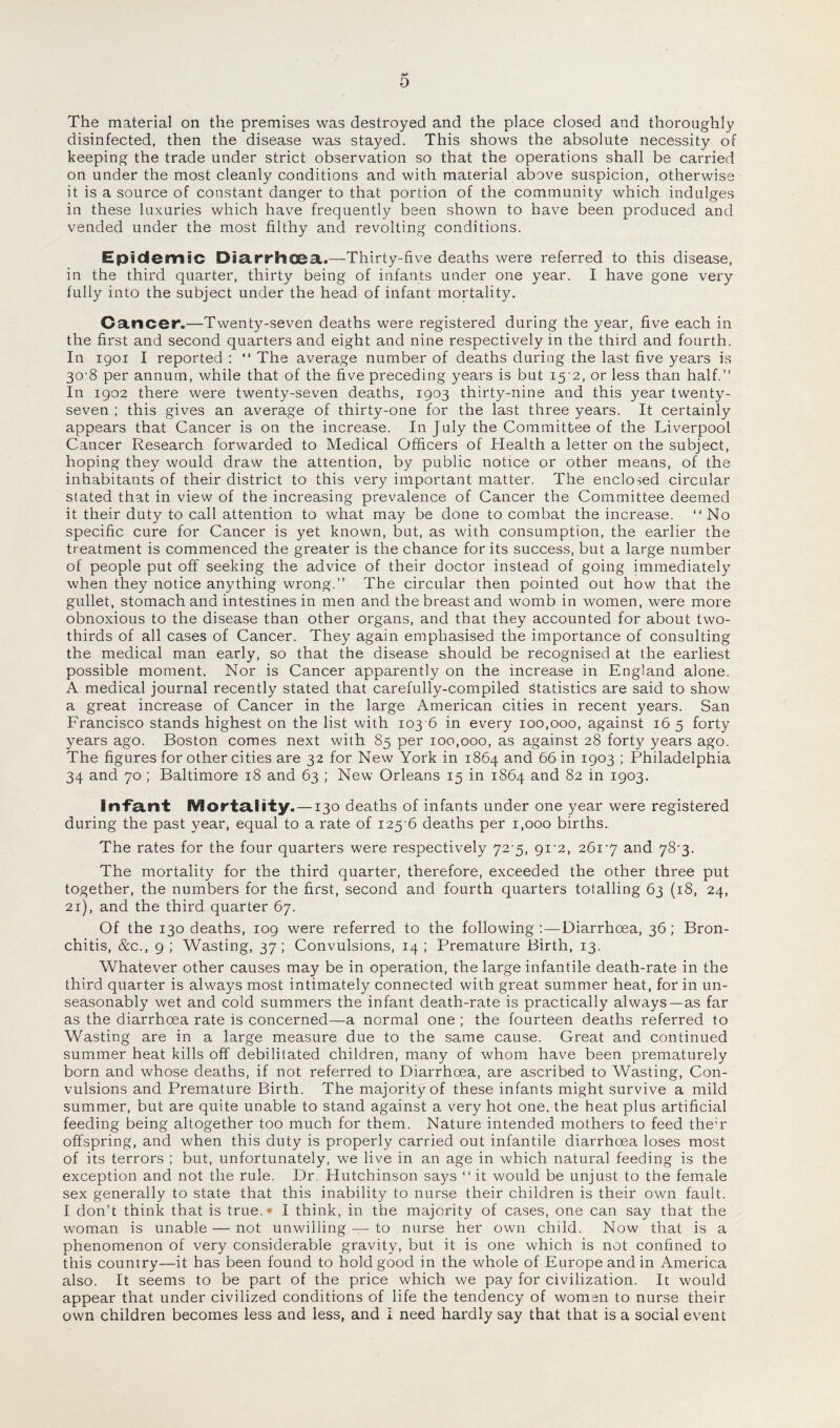 The material on the premises was destroyed and the place closed and thoroughly disinfected, then the disease was stayed. This shows the absolute necessity of keeping the trade under strict observation so that the operations shall be carried on under the most cleanly conditions and with material above suspicion, otherwise it is a source of constant danger to that portion of the community which indulges in these luxuries which have frequently been shown to have been produced and vended under the most filthy and revolting conditions. Epidemic Diarrhcea.—Thirty-five deaths were referred to this disease, in the third quarter, thirty being of infants under one year. I have gone very fully into the subject under the head of infant mortality. Cancer.—Twenty-seven deaths were registered during the year, five each in the first and second quarters and eight and nine respectively in the third and fourth. In 1901 I reported : “ The average number of deaths during the last five years is 30-8 per annum, while that of the five preceding years is but 15 2, or less than half.” In 1902 there were twenty-seven deaths, 1903 thirty-nine and this year twenty- seven ; this gives an average of thirty-one for the last three years. It certainly appears that Cancer is on the increase. In July the Committee of the Liverpool Cancer Research forwarded to Medical Officers of Health a letter on the subject, hoping they would draw the attention, by public notice or other means, of the inhabitants of their district to this very important matter. The enclosed circular stated that in view of the increasing prevalence of Cancer the Committee deemed it their duty to call attention to what may be done to combat the increase. “ No specific cure for Cancer is yet known, but, as with consumption, the earlier the treatment is commenced the greater is the chance for its success, but a large number of people put off seeking the advice of their doctor instead of going immediately when they notice anything wrong.” The circular then pointed out how that the gullet, stomach and intestines in men and the breast and womb in women, were more obnoxious to the disease than other organs, and that they accounted for about two- thirds of all cases of Cancer. They again emphasised the importance of consulting the medical man early, so that the disease should be recognised at the earliest possible moment. Nor is Cancer apparently on the increase in England alone. A medical journal recently stated that carefully-compiled statistics are said to show a great increase of Cancer in the large American cities in recent years. San Francisco stands highest on the list with 103 6 in every 100,000, against 16 5 forty years ago. Boston comes next with 85 per 100,000, as against 28 forty years ago. The figures for other cities are 32 for New York in 1864 and 66 in 1903 ; Philadelphia 34 and 70 ; Baltimore 18 and 63 ; New Orleans 15 in 1864 and 82 in 1903. Infant Mortality. —130 deaths of infants under one year were registered during the past year, equal to a rate of 125 6 deaths per 1,000 births. The rates for the four quarters were respectively 72'5, gi'2, 261'j and 78-3. The mortality for the third quarter, therefore, exceeded the other three put together, the numbers for the first, second and fourth quarters totalling 63 (18, 24, 21), and the third quarter 67. Of the 130 deaths, 109 were referred to the following:—Diarrhoea, 36; Bron¬ chitis, &c., 9 ; Wasting, 37; Convulsions, 14 ; Premature Birth, 13. Whatever other causes may be in operation, the large infantile death-rate in the third quarter is always most intimately connected with great summer heat, for in un¬ seasonably wet and cold summers the infant death-rate is practically always—as far as the diarrhoea rate is concerned—a normal one ; the fourteen deaths referred to Wasting are in a large measure due to the same cause. Great and continued summer heat kills off debilitated children, many of whom have been prematurely born and whose deaths, if not referred to Diarrhoea, are ascribed to Wasting, Con¬ vulsions and Premature Birth. The majority of these infants might survive a mild summer, but are quite unable to stand against a very hot one, the heat plus artificial feeding being altogether too much for them. Nature intended mothers to feed theY offspring, and when this duty is properly carried out infantile diarrhoea loses most of its terrors ; but, unfortunately, we live in an age in which natural feeding is the exception and not the rule. Dr. Plutchinson says “it would be unjust to the female sex generally to state that this inability to nurse their children is their own fault. I don’t think that is true.* I think, in the majority of cases, one can say that the woman is unable — not unwilling — to nurse her own child. Now that is a phenomenon of very considerable gravity, but it is one which is not confined to this country—it has been found to hold good in the whole of Europe and in America also. It seems to be part of the price which we pay for civilization. It would appear that under civilized conditions of life the tendency of women to nurse their own children becomes less and less, and I need hardly say that that is a social event