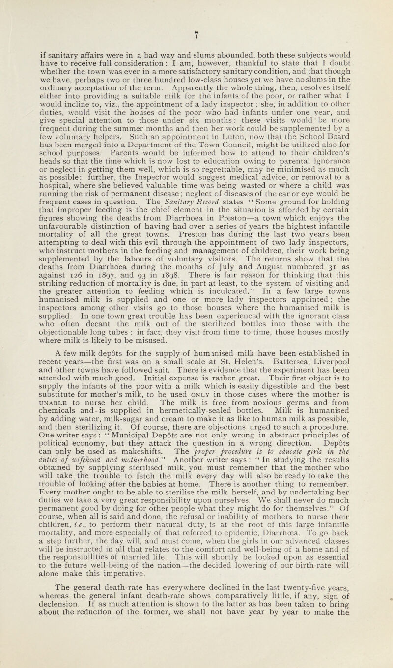 if sanitary affairs were in a bad way and slums abounded, both these subjects would have to receive full consideration : I am, however, thankful to state that I doubt whether the town was ever in a more satisfactory sanitary condition, and that though we have, perhaps two or three hundred low-class houses yet we have no slums in the ordinary acceptation of the term. Apparently the whole thing, then, resolves itself either into providing a suitable milk for the infants of the poor, or rather what I would incline to, viz., the appointment of a lady inspector; she, in addition to other duties, would visit the houses of the poor who had infants under one year, and give special attention to those under six months : these visits would be more frequent during the summer months and then her work could be supplemented by a few voluntary helpers. Such an appointment in Luton, now that the School Board has been merged into a Department of the Town Council, might be utilized also for school purposes. Parents would be informed how to attend to their children’s heads so that the time which is now lost to education owing to parental ignorance or neglect in getting them well, which is so regrettable, may be minimised as much as possible: further, the Inspector would suggest medical advice, or removal to a hospital, where she believed valuable time was being wasted or where a child was running the risk of permanent disease ; neglect of diseases of the ear or eye would be frequent cases in question. The Sanitary Record states “ Some ground for holding that improper feeding is the chief element in the situation is afforded by certain figures showing the deaths from Diarrhoea in Preston—a town which enjoys the unfavourable distinction of having had over a series of years the hightest infantile mortality of all the great towns. Preston has during the last two years been attempting to deal with this evil through the appointment of two lady inspectors, who instruct mothers in the feeding and management of children, their work being supplemented by the labours of voluntary visitors. The returns show that the deaths from Diarrhoea during the months of July and August numbered 31 as against 126 in 1897, and 93 in 1898. There is fair reason for thinking that this striking reduction of mortality is due, in part at least, to the system of visiting and the greater attention to feeding which is inculcated.” In a few large towns humanised milk is supplied and one or more lady inspectors appointed; the inspectors among other visits go to those houses where the humanised milk is supplied. In one town great trouble has been experienced with the ignorant class who often decant the milk out of the sterilized bottles into those with the objectionable long tubes : in fact, they visit from time to time, those houses mostly where milk is likely to be misused. A few milk depots for the supply of humanised milk have been established in recent years—the first was on a small scale at St. Helen’s. Battersea, Liverpool and other towns have followed suit. There is evidence that the experiment has been attended with much good. Initial expense is rather great. Their first object is to supply the infants of the poor with a milk which is easily digestible and the best substitute for mother’s milk, to be used only in those cases where the mother is unable to nurse her child. The milk is free from noxious germs and from chemicals and-is supplied in hermetically-sealed bottles. Milk is humanised by adding water, milk-sugar and cream to make it as like to human milk as possible, and then sterilizing it. Of course, there are objections urged to such a procedure. One writer says: “ Municipal Depots are not only wrong in abstract principles of political economy, but they attack the question in a wrong direction. Depots can only be used as makeshifts. The proper procedure is to educate girls in the duties of wifehood and motherhood.” Another writer says : ‘‘In studying the results obtained by supplying sterilised milk, you must remember that the mother who will take the trouble to fetch the milk every day will also be ready to take the trouble of looking after the babies at home. There is another thing to remember. Every mother ought to be able to sterilise the milk herself, and by undertaking her duties we take a very great responsibility upon ourselves. We shall never do much permanent good by doing for other people what they might do for themselves.” Of course, when all is said and done, the refusal or inability of mothers to nurse their children, i.e., to perform their natural duty, is at the root of this large infantile mortality, and more especially of that referred to epidemic, Diarrhoea. To go back a step further, the day will, and must come, when the girls in our advanced classes will be instructed in all that relates to the comfort and well-being of a home and of the responsibilities of married life. This will shortly be looked upon as essential to the future well-being of the nation—the decided lowering of our birth-rate will alone make this imperative. The general death-rate has everywhere declined in the last twenty-five years, whereas the general infant death-rate shows comparatively little, if any, sign of declension. If as much attention is shown to the latter as has been taken to bring about the reduction of the former, we shall not have year by year to make the