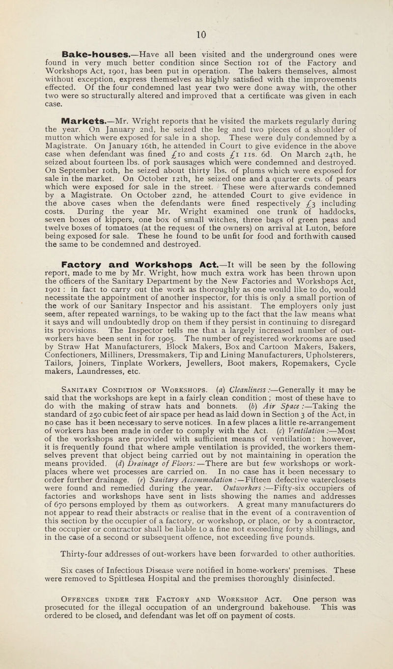 Bake-houses.—Have all been visited and the underground ones were found in very much better condition since Section ioi of the Factory and Workshops Act, 1901, has been put in operation. The bakers themselves, almost without exception, express themselves as highly satisfied with the improvements effected. Of the four condemned last year two were done away with, the other two were so structurally altered and improved that a certificate was given in each case. Markets.—Mr. Wright reports that he visited the markets regularly during the year. On January 2nd, he seized the leg and two pieces of a shoulder of mutton which were exposed for sale in a shop. These were duly condemned by a Magistrate. On January 16th, he attended in Court to give evidence in the above case when defendant was fined £\o and costs £1 ns. 6d. On March 24th, he seized about fourteen lbs. of pork sausages which were condemned and destroyed. On September 10th, he seized about thirty lbs. of plums which were exposed for sale in the market. On October 12th, he seized one and a quarter cwts. of pears which were exposed for sale in the street. These were afterwards condemned by a Magistrate. On October 22nd, he attended Court to give evidence in the above cases when the defendants were fined respectively £3 including costs. During the year Mr. Wright examined one trunk of haddocks, seven boxes of kippers, one box of small witches, three bags of green peas and twelve boxes of tomatoes (at the request of the owners) on arrival at Luton, before being exposed for sale. These he found to be unfit for food and forthwith caused the same to be condemned and destroyed. Factory and Workshops Act.—It will be seen by the following report, made to me by Mr. Wright, how much extra work has been thrown upon the officers of the Sanitary Department by the New Factories and Workshops Act, 1901 : in fact to carry out the work as thoroughly as one would like to do, would necessitate the appointment of another inspector, for this is only a small portion of the work of our Sanitary Inspector and his assistant. The employers only just seem, after repeated warnings, to be waking up to the fact that the law means what it says and will undoubtedly drop on them if they persist in continuing to disregard its provisions. The Inspector tells me that a largely increased number of out¬ workers have been sent in for 1905. The number of registered workrooms are used by Straw Hat Manufacturers, Block Makers, Box and Cartoon Makers, Bakers, Confectioners, Milliners, Dressmakers, Tip and Lining Manufacturers, Upholsterers, Tailors, Joiners, Tinplate Workers, Jewellers, Boot makers, Ropemakers, Cycle makers, Laundresses, etc. Sanitary Condition of Workshops, (a) Cleanliness:—Generally it maybe said that the workshops are kept in a fairly clean condition ; most of these have to do with the making of straw hats and bonnets. (b) Air Space :—Taking the standard of 250 cubic feet of air space per head as laid down in Section 3 of the Act, in no case has it been necessary to serve notices. In a few places a little re-arrangement of workers has been made in order to comply with the Act. (c) Ventilation:—Most of the workshops are provided with sufficient means of ventilation: however, it is frequently found that where ample ventilation is provided, the workers them¬ selves prevent that object being carried out by not maintaining in operation the means provided. (d) Drainage of Floors:—There are but few workshops or work¬ places where wet processes are carried on. In no case has it been necessary to order further drainage, (e) Sanitary Accommodation :—Fifteen defective waterclosets were found and remedied during the year. Outworkers :—Fifty-six occupiers of factories and workshops have sent in lists showing the names and addresses of 670 persons employed by them as outworkers. A great many manufacturers do not appear to read their abstracts or realise that in the event of a contravention of this section by the occupier of a factory, or workshop, or place, or by a contractor, the occupier or contractor shall be liable to a fine not exceeding forty shillings, and in the case of a second or subsequent offence, not exceeding five pounds. Thirty-four addresses of out-workers have been forwarded to other authorities. Six cases of Infectious Disease were notified in home-workers’ premises. These were removed to Spittlesea Hospital and the premises thoroughly disinfected. Offences under the Factory and Workshop Act. One person was prosecuted for the illegal occupation of an underground bakehouse. This was ordered to be closed, and defendant was let off on payment of costs.