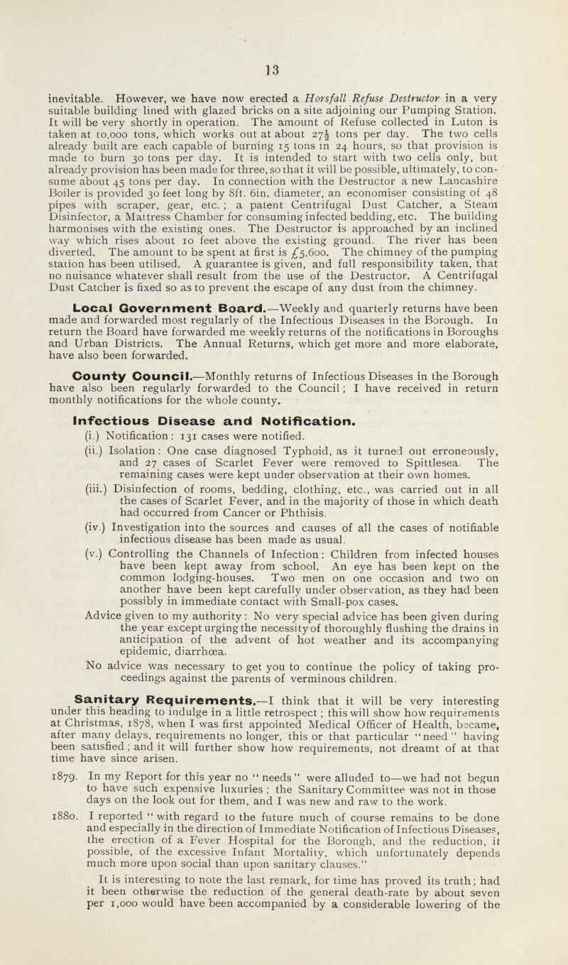 inevitable. However, we have now erected a Horsfall Refuse Destructor in a very suitable building lined with glazed bricks on a site adjoining our Pumping Station. It will be very shortly in operation. The amount of Refuse collected in Luton is taken at io.ooo tons, which works out at about 27! tons per day. The two cells already built are each capable of burning 15 tons m 24 hours, so that provision is made to burn 30 tons per day. It is intended to start with two cells only, but already provision has been made for three, so that it will be possible, ultimately, to con¬ sume about 45 tons per day. In connection with the Destructor a new Lancashire Boiler is provided 30 feet long by 8ft. 6in. diameter, an economiser consisting of 48 pipes with scraper, gear, etc. ; a patent Centrifugal Dust Catcher, a Steam Disinfector, a Mattress Chamber for consuming infected bedding, etc. The building harmonises with the existing ones. The Destructor is approached by an inclined way which rises about 10 feet above the existing ground. The river has been diverted. The amount to be spent at first is £5,600. The chimney of the pumping station has been utilised. A guarantee is given, and full responsibility taken, that no nuisance whatever shall result from the use of the Destructor. A Centrifugal Dust Catcher is fixed so as to prevent the escape of any dust from the chimney. Local Government Board.—Weekly and quarterly returns have been made and forwarded most regularly of the Infectious Diseases in the Borough. In return the Board have forwarded me weekly returns of the notifications in Boroughs and Urban Districts. The Annual Returns, which get more and more elaborate, have also been forwarded. County Council.—Monthly returns of Infectious Diseases in the Borough have also been regularly forwarded to the Council; I have received in return monthly notifications for the whole county. Infectious Disease and Notification. (i.) Notification: 131 cases were notified. (ii.) Isolation: One case diagnosed Typhoid, as it turned out erroneously, and 27 cases of Scarlet Fever were removed to Spittlesea. The remaining cases were kept under observation at their own homes. (iii.) Disinfection of rooms, bedding, clothing, etc., was carried out in all the cases of Scarlet Fever, and in the majority of those in which death had occurred from Cancer or Phthisis. (iv.) Investigation into the sources and causes of all the cases of notifiable infectious disease has been made as usual. (v.) Controlling the Channels of Infection : Children from infected houses have been kept away from school. An eye has been kept on the common lodging-houses. Two men on one occasion and two on another have been kept carefully under observation, as they had been possibly in immediate contact with Small-pox cases. Advice given to my authority : No very special advice has been given during the year except urging the necessity of thoroughly flushing the drains in anticipation of the advent of hot weather and its accompanying epidemic, diarrhoea. No advice was necessary to get you to continue the policy of taking pro¬ ceedings against the parents of verminous children. ^ Sanitary Requirements.—I think that it will be very interesting under this heading to indulge in a little retrospect ; this will show how requirements at Christmas, 1878, when I was first appointed Medical Officer of Health, became, after many delays, requirements no longer, this or that particular “need” having been satisfied ; and it will further show how' requirements, not dreamt of at that time have since arisen. 1879. In my Report for this year no “ needs” were alluded to—we had not begun to have such expensive luxuries ; the Sanitary Committee was not in those days on the look out for them, and I was new and raw to the work. 1880. I reported “ with regard to the future much of course remains to be done and especially in the direction of Immediate Notification of Infectious Diseases, the erection of a Fever Hospital for the Borough, and the reduction, it possible, of the excessive Infant Mortality, which unfortunately depends much more upon social than upon sanitary clauses.” It is interesting to note the last remark, for time has proved its truth; had it been otherwise the reduction of the general death-rate by about seven per 1,000 would have been accompanied by a considerable lowering of the