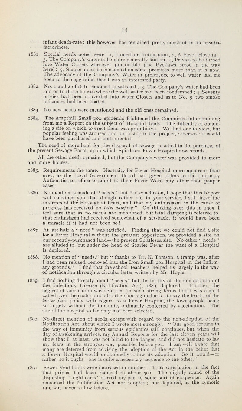 infant death-rate; this however has remained pretty constant in its unsatis¬ factoriness. 1881. Special needs noted were: i, Immediate Notification; 2, A Fever Hospital ; 3, The Company’s water to be more generally laid on ; 4, Privies to be turned into Water Closets wherever practicable (the Bye-laws stood in the way here) ; 5, Smoke must be consumed on some premises more than it is now. The advocacy of the Company’s Water in preference to well water laid me open to the suggestion that I was an interested party. 1882. No. 1 and 2 of 1881 remained unsatisfied ; 3, The Company’s water bad been laid on to those houses where the well water had been condemned ; 4, Seventy privies had been converted into water Closets and as to No. 5, two smoke nuisances had been abated. 1883. No new needs were mentioned and the old ones remained. 1884. The Ampthill Small-pox epidemic frightened the Committee into obtaining from me a Report on the subject of Hospital Tents. The difficulty of obtain¬ ing a site on which to erect them was prohibitive. We had one in view, but popular feeling was aroused and put a stop to the project, otherwise it would have been purchased and tents erected. The need of more land for the disposal of sewage resulted in the purchase of the present Sewage Farm, upon which Spittlesea Fever Hospital now stands. All the other needs remained, but the Company’s water was provided to more and more houses. 1885. Requirements the same. Necessity for Fever Hospital more apparent than ever, as the Local Government Board had given orders to the Infirmary Authorities to refuse to admit to their Fever Ward any other than pauper cases. 1886. No mention is made of “ needs,” but “ in conclusion, I hope that this Report will convince you that though rather old in your service, I still have the interests of the Borough at heart, and that my enthusiasm in the cause of progress has received no fatal damping. On thinking over this in 1905, I feel sure that as no needs are mentioned, but fatal damping is referred to, that enthusiasm had received somewhat of a set-back, it would have been a miracle if it had not been so ! 1887. At last half a “ need ” was satisfied. Finding that we could not find a site for a Fever Flospital without the greatest opposition, we provided a site on our recently-purchased land—the present Spittlesea site. No other “ needs” are alluded to, but under the head of Scarlet Fever the want of a Hospital is deplored. 1888. No mention of “ needs,” but “ thanks to Dr. K. Tomson, a tramp was, after I had been refused, removed into the Iron Small-pox Hospital in the Infirm¬ ary grounds.” I find that the school teachers helped us largely in the way of notification through a circular letter written by Mr. Hoyle. 1889. I find nothing directly about “ needs ” but the futility of the non-adoption of the Infectious Disease (Notification Act), 1889, deplored. Further, the neglect of vaccination was deplored (in such strong terms that I was almost called over the coals), and also the shortsightedness—to say the least—-of the laisser faire policy with regard to a Fever Hospital, the townspeople being so largely without the immunity ordinarily conferred by vaccination. The site of the hospital so far only had been selected. 1890. No direct mention of needs, except with regard to the non-adoption of the Notification Act, about which I wrote most strongly. “ Our good fortune in the way of immunity from serious epidemics still continues, but when the day of awakening arrives, my Annual Reports for the last eleven years will show that I, at least, was not blind to the danger, and did not hesitate to lay my fears, in the strongest way possible, before you. I am well aware that many are deterred from advising the adoption of the Act in the belief that a Fever Hospital would undoubtedly follow its adoption. So it would —or rather, so it ought—one is quite a necessary sequence to the other.” 1891. Sewer Ventilators were increased in number. Took satisfaction in the fact that privies had been reduced to about 500. The nightly round of the disgusting “ night carts ” stirred my pen to some sort of eloquence. Again remarked the Notification Act not adopted ; not deplored, as the zymotic rate was never so low before.