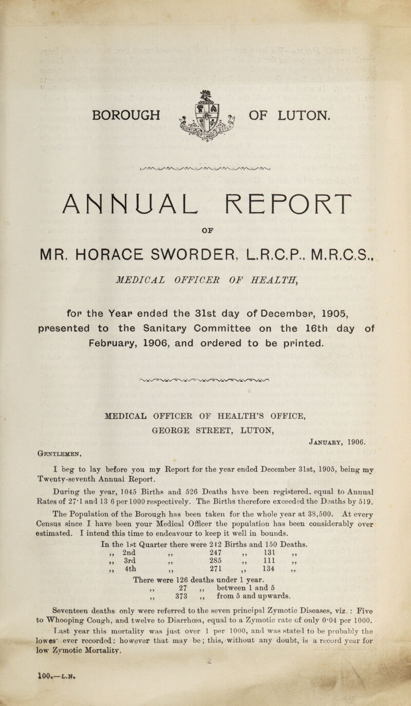 BOROUGH OF LUTON. ANNUAL REPORT OF MR. HORACE SWORDER, L.R.C.P.. M.R.C.S., MEDICAL OFFICER OF HEALTH, for the Year ended the 31st day of December, 1905, presented to the Sanitary Committee on the 16th day of February, 1906, and ordered to be printed. Gentlemen, MEDICAL OFFICER OF HEALTH’S OFFICE, GEORGE STREET, LUTON, January, 1906. I beg to lay before you my Report for the year ended December 31st, 1905, being my Twenty-seventh Annual Report. During the year, 1045 Births and 526 Deaths have been registered, equal to Annual Rates of 27*1 and 13 6 per 1000 respectively. The Births therefore exceeded the Deaths by 519. The Population of the Borough has been taken for the whole year at 38,500. At every Census since I have been your Medical Officer the population has been considerably over estimated. I intend this time to endeavour to keep it well in bounds. In the 1st Quarter there were 212 Births and 150 Deaths. 9 9 2nd 9 9 247 9 9 131 9 9 99 3rd 9 9 285 9 9 111 9 9 99 4th 9 9 271 99 134 9 9 There were 126 deaths under 1 year. ,, 27 ,, between 1 and 5 ,, 373 ,, from 5 and upwards. Seventeen deaths only were referred to the seven principal Zymotic Diseases, viz. : Five to Whooping Cough, and twelve to Diarrhoea, equal to a Zymotic rate of only 0’04 per 1000. T.ast year this mortality was just over 1 per 1000, and was stated to be probably the lowesvever recorded; however that may be; this, without any doubt, is a record year for low Zymotic Mortality. 10Q»—L.N.