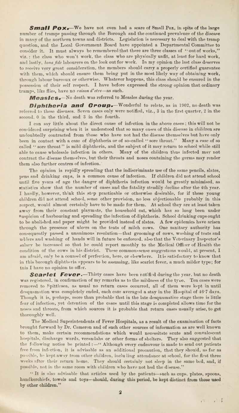 Small POXm—We have not even had a scare of Small Pox, in spite of the large number of tramps passing through the Borough and the continued prevalence of the disease in many of the northern towns and districts. Legislation is necessary to deal with the tramp question, and the Local G-ovemment Board have appointed a Departmental Committee to consider it. It must always be remembered that there are three classes of “ out of works,” viz. : the class who won't work, the class who are physically unfit, at least for hard work, and lastly, bona, fide labourers on the look out for work. In my opinion the last class deserves to receive very great consideration, the members should carry a properly certified guarantee with them, which should ensure them being put in the most likely way of obtaining work, through labour bureaux or otherwise. Whatever happens, this class should be ensured in the possession of their self respect. I have before expressed the strong opinion that ordinary tramp*, like flies, have no raison d'etre—as such. WleasleSm—No death was referred to Measles during the year. Diphtheria and Group*—Wonderful to relate, as in 1902, no death was referred to these diseases. Seven cases only were notified, viz., 3 in the first quarter, 2 in the second. 0 in the third, and 3 in the fourth. I can say little about the direct cause of infection in the above cases ; this will not be considered surprising when it is understood that so many cases of this disease in children are undoubtedly contracted from those who have not had the disease themselves but have only been in contact with a case of diphtheria or of so-called “ sore throat.” Many a case of so called “ sore throat” is mild diphtheria, and the subject of it may return to school while still able to cause wholesale infection in others. Many of the children thus infected may not contract the disease themselves, but their throats and noses containing the germs may render them also further centres of infection. The opinion is rapidly spreading that the indiscriminate use of the same pencils, slates, pens and drinking cups, is a common cause of infection. If children did not attend school until five years of age the danger of diphtheria infection would be greatly minimised, as statistics show that the number of cases and the fatality steadily decline after the 4th year. I hardly, however, think this step practicable or otherwise desirable, for if these young children did not attend school, some other provision, no less objectionable probably in this respect, would almost certainly have to be made for them. At school they are at least taken away from their constant playmate, the household cat, which has so long been under Suspicion of harbouring and spreading the infection of diphtheria. School drinking cups ought to be abolished and paper might be provided instead of slates. A few epidemics have arisen through the presence of ulcers on the teats of milch cows. One sanitary authority has consequently passed a unanimous resolution—that grooming of cows, washing of teats and udders and washing of hands will in future be enforced, also that the Veterinary Inspector’s salary be increased so that he could report monthly to the Medical Officer of Health the condition of the cows in his district. These common-sense suggestions would, at present, I am afraid, only be a counsel of perfection, here, or elsewhere. It is satisfactory to know that in this borough diphtheria appears to be assuming, like scarlet fever, a much milder type; for tnis I have no opinion to offer. Scarlet Fever*—Thirty cases have been notified during the year, but no death was registered, in confirmation of mv remarks as to the mildness of the tyue. Ten cases were removed to Spittlesea, as usual no return cases occurred, all of them were kept in until desquamation was completely ended, each case averaged a stay in the Hospital of 46‘7 days. Though it is, perhaps, more than probable that in the late desquamative stage there is little fear of infection, yet detention of the cases until this stage is completed allows time for the noses and throats, from which sources it is probable that return cases usually arise, to get thoroughly well. The Medical Superintendents of Fever Hospitals, as a result of the examination of facts brought forward by Dr. Cameron and of such other sources of information as are well known to them, make certain recommendations which would necessitate acute and convalescent hospitals, discharge wards, verandahs or other forms of shelters. They also suggested that the following notice be printed :—“ Although every endeavour is made to send out patients free from infection, it is advisable as an additional precaution, that they should, as far as po-vible, ba kept away from other children, incluling attendance at school, for the first three weeks after their return home. They should certainly not sleep in the same bed, and, if possible, not in the same room with children who have not had the disease.” “ It is also advisable that articles used by the patients—such as cups, plates, spoons, handkerchiefs, towels and toys—should, during this period, be kept distinct from those used by other children.”