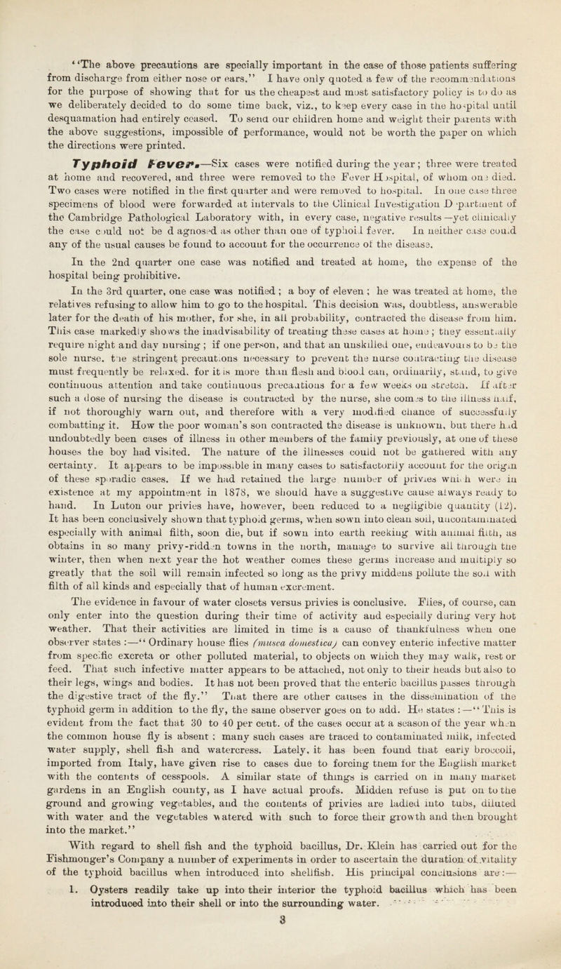 from discharge from either nose or ears.” I have only quoted a few of the recommendations for the purpose of showing thut for us the cheapest and most satisfactory policy is to do as we deliberately decided to do some time back, viz., to keep every case in the hospital until desquamation had entirely ceased. To send our children home and weight their parents with the above suggestions, impossible of performance, would not be worth the paper on which the directions were printed. Typhoid B-Ova*m—Six cases were notified during the year ; three were treated at home and recovered, and three were removed to the Fever Hospital, of whom one died. Two cases were notified in the first quarter and were removed to hospital. In one case three specimens of blood were forwarded at intervals to the Clinical Investigation D ‘partment of the Cambridge Pathological Laboratory with, in every case, negative results—yet clinically the case could not be d agnosed as other than one of typhoid fever. In neither case coual any of the usual causes be found to account for the occurrence ot the disease. In the 2nd quarter one case was notified and treated at home, the expense of the hospital being prohibitive. In the 3rd quarter, one case was notified ; a boy of eleven ; he was treated at home, the relatives refusing to allow him to go to the hospital. This decision was, doubtless, answerable later for the death of his mother, for she, in all probability, contracted the disease from him. This case markedly shows the inadvisability of treating these cases at home ; they essentially require night and dav nursing ; if one person, and that an unskilled one, endeavouis to be the sole nurse, t ie stringent precautions necessary to prevent the nurse contracting the disease must frequently be relaxed, for it is more than flesh and blood can, ordinarily, stand, to give continuous attention and take continuous precautions fora few weeks on stretch. If after such a dose of nursing the disease is contracted by the nurse, she comes to the illness haif, if not thoroughly warn out, and therefore with a very modified chance of successfully combatting it. How the poor woman’s son contracted the disease is unknown, but there had undoubtedly been cases of illness in other members of the family previously, at one of these houses the boy had visited. The nature of the illnesses could not be gathered with any certainty. It appears to be impossible in many cases to satisfactorily account for the origin of these sporadic cases. If we had retained the large number of privies whu h were iu existence at my appointment in 1878, we should have a suggestive cause always ready to hand. In Luton our privies have, however, been reduced to a negligible quantity (12). It has been conclusively shown that typhoid germs, wdien sown into clean soil, uucontammated especially with animal filth, soon die, but if sown into earth reeking with animal filth, as obtains in so many privy-ridden towns in the north, manage to survive all through tne winter, then when next year the hot weather comes these germs increase and multiply so greatly that the soil will remain infected so long as the privy middens pollute the son with filth of all kinds and especially that of human excrement. The evidence in favour of water closets versus privies is conclusive. Flies, of course, can only enter into the question during their time of activity and especially during very hot weather. That their activities are limited in time is a cause of thankfulness when one observer states :—“ Ordinary house flies (musca doniesticaj can convey enteric infective matter from specific excreta or other polluted material, to objects on which they may walk, rest or feed. That such infective matter appears to be attached, not only to their heads but also to their legs, wings and bodies. It has not been proved that the enteric bacillus passes through the digestive tract of the fly.” Tnat there are other causes in the dissemination of the typhoid germ in addition to the fly, the same observer goes on to add. He states :—“ Tnis is evident from the fact that 30 to 40 per cetit. of the cases occur at a season of the year when the common house fly is absent ; many such cases are traced to contaminated milk, infected water supply, shell fish and watercress. Lately, it has been found tnat early broccoli, imported from Italy, have given rise to cases due to forcing tnem for the English market with the contents of cesspools. A similar state of things is carried on in many market gardens in an English county, as I have actual proofs. Midden refuse is put on to the ground and growing vegetables, and the contents of privies are ladled into tubs, diluted with water and the vegetables watered with such to force their growth and then brought into the market.” With regard to shell fish and the typhoid bacillus, Dr. Klein has carried out for the Fishmonger’s Company a number of experiments in order to ascertain the duration of..vitality of the typhoid bacillus when introduced into shellfish. His principal conclusions are:— 1. Oysters readily take up into their interior the typhoid bacillus which has been introduced into their shell or into the surrounding water. . ■ • 3