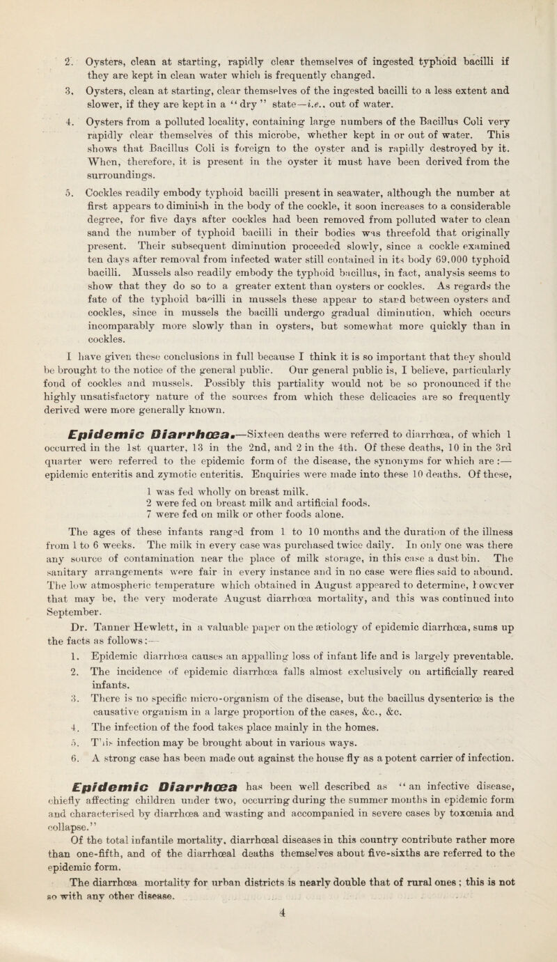 2. Oysters, clean at starting, rapidly clear themselves of ingested typhoid bacilli if they are kept in clean water which is frequently changed. 3. Oysters, clean at starting, clear themselves of the ingested bacilli to a less extent and slower, if they are kept in a “ dry ” state—i.e., out of water. 4. Oysters from a polluted locality, containing large numbers of the Bacillus Coli very rapidly clear themselves of this microbe, whether kept in or out of water. This shows that Bacillus Coli is foreign to the oyster and is rapidly destroyed by it. When, therefore, it is present in the oyster it must have been derived from the surroundings. 5. Cockles readily embody typhoid bacilli present in seawater, although the number at first appears to diminish in the body of the cockle, it soon increases to a considerable degree, for five days after cockles had been removed from polluted water to clean sand the number of typhoid bacilli in their bodies was threefold that originally present. Their subsequent diminution proceeded slowly, since a cockle examined ten days after removal from infected water still contained in its body 69,000 typhoid bacilli. Mussels also readily embody the typhoid bacillus, in fact, analysis seems to show that they do so to a g'reater extent than oysters or cockles. As regards the fate of the typhoid bacilli in mussels these appear to stand between oysters and cockles, since in mussels the bacilli undergo gradual diminution, which occurs incomparably more slowly than in oysters, but somewhat more quickly than in cockles. I have given these conclusions in full because I think it is so important that they should be brought to the notice of the general public. Our general public is, I believe, particularly fond of cockles and mussels. Possibly this partiality would not be so pronounced if the highly unsatisfactory nature of the sources from which these delicacies are so frequently derived were more generally known. Epid&irtiG DiSH^PhOSZim—Sixteen deaths were referred to diarrhoea, of which 1 occurred in the 1st quarter, 13 in the 2nd, and 2 in the 4th. Of these deaths, 10 in the 3rd quarter were referred to the epidemic form of the disease, the synonyms for which are :— epidemic enteritis and zymotic enteritis. Enquiries were made into these 10 deaths. Of these, 1 was fed wholly on breast milk. 2 were fed on breast milk and artificial foods. 7 were fed on milk or other foods alone. The ages of these infants ranged from 1 to 10 months and the duration of the illness from 1 to 6 weeks. The milk in every case was purchased twice daily. In only one was there any source of contamination near the place of milk storage, in this case a dustbin. The sanitary arrangements were fair in every instance and in no case were flies said to abound. The low atmospheric temperature which obtained in August appeared to determine, however that may be, the very moderate August diarrhoea mortality, and this was continued into September. Dr. Tanner Hewlett, in a valuable paper on the aetiology of epidemic diarrhoea, sums up the facts as follows 1. Epidemic diarrhoea causes an appalling loss of infant life and is largely preventable. 2. The incidence of epidemic diarrhoea falls almost exclusively on artificially reared infants. 3. There is no specific micro-organism of the disease, but the bacillus dysenterioe is the causative organism in a large proportion of the cases, &c., &c. 4. The infection of the food takes place mainly in the homes. 5. This infection may be brought about in various ways. 6. A strong case has been made out against the house fly as a potent carrier of infection. Epidemic Diat*PhCBck has been well described as “ an infective disease, chiefly affecting children under two, occurring during the summer months in epidemic form and characterised by diarrhoea and wasting and accompanied in severe cases by toxoemia and collapse.” Of the total infantile mortality, diarrhoeal diseases in this country contribute rather more than one-fifth, and of the diarrhoeal deaths themselves about five-sixths are referred to the epidemic form. The diarrhoea mortality for urban districts is nearly double that of rural ones ; this is not so with any other disease.